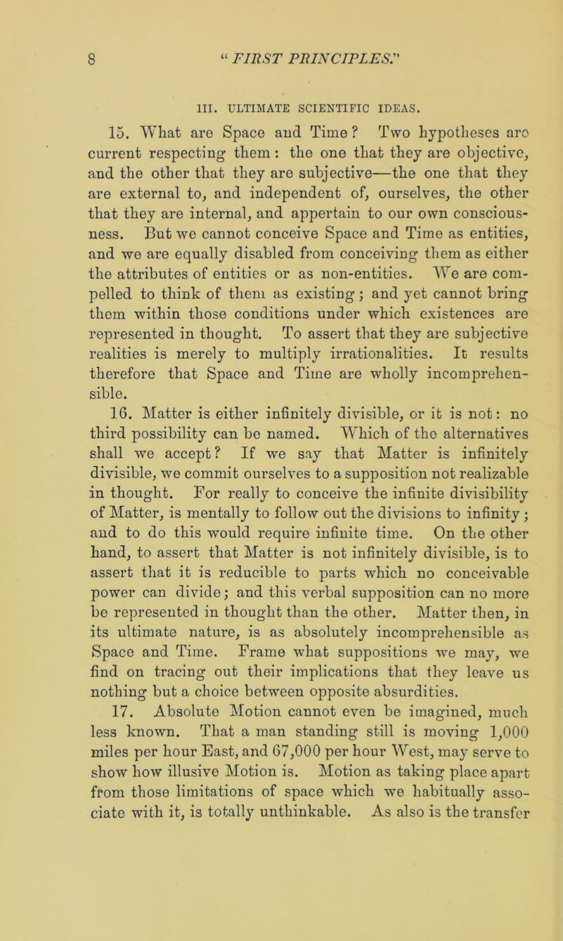 III. ULTIMATE SCIENTIFIC IDEAS. 15. What are Space and Time ? Two hypotheses are current respecting them; the one that they are objective, and the other that they are subjective—the one that they are external to, and independent of, ourselves, the other that they are internal, and appertain to our own conscious- ness. But we cannot conceive Space and Time as entities, and we are equally disabled from conceiving them as either the attributes of entities or as non-entities. We are com- pelled to think of them as existing; and yet cannot bring them within those conditions under which existences are represented in thought. To assert that they are subjective realities is merely to multiply irrationalities. It results therefore that Space and Time are wholly incomprehen- sible. 16. Matter is either infinitely divisible, or it is not: no third possibility can be named. Which of the alternatives shall we accept ? If we say that Matter is infinitely divisible, we commit ourselves to a supposition not realizable in thought. For really to conceive the infinite divisibility of Matter, is mentally to follow out the divisions to infinity ; and to do this would require infinite time. On the other hand, to assert that Matter is not infinitely divisible, is to assert that it is reducible to parts which no conceivable power can divide; and this verbal supposition can no more be represented in thought than the other. Matter then, in its ultimate nature, is as absolutely incomprehensible as Space and Time. Frame what suppositions we may, we find on tracing out their implications that they leave us nothing but a choice between opposite absurdities. 17. Absolute Motion cannot even be imagined, much less known. That a man standing still is moving 1,000 miles per hour East, and 67,000 per hour West, may serve to show how illusive Motion is. Motion as taking place apart from those limitations of space which we habitually asso- ciate with it, is totally unthinkable. As also is the transfer