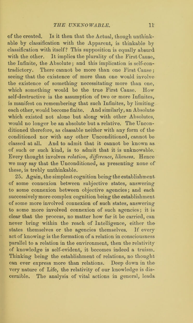 of the created. Is it then that the Actual, though unthink- able by classification with the Apparent, is thinkable by classification with itself? This supposition is equally absurd with the other. It implies the plurality of the First Cause,, the Infinite, the Absolute; and this implication is self-con- tradictory. There cannot be more than one First Cause; seeing that the existence of more than one would involve the existence of something necessitating more than one, which something would be the true First Cause. How self-destructive is the assumption of two or more Infinites, is manifest on remembering that such Infinites, by limiting each other, would become finite. And similarly, an Absolute which existed not alone but along with other Absolutes, would no longer be an absolute but a relative. The Uncon- ditioned therefore, as classable neither with any form of the conditioned nor with any other Unconditioned, cannot be classed at all. And to admit that it cannot be known as of such or such kind, is to admit that it is unknowable. Every thought involves relation, difference, likeness. Hence we may say that the Unconditioned, as presenting none of these, is trebly unthinkable. 25. Again, the simplest cognition being the establishment of some connexion between subjective states, answering to some connexion between objective agencies; and each successively more complex cognition being the establishment of some more involved connexion of such states, answering to some more involved connexion of such agencies; it is clear that the process, no matter how far it be carried, can never bring within the reach of Intelligence, either the states themselves or the agencies themselves. If every act of knowing is the formation of a relation in consciousness parallel to a relation in the environment, then the relativity of knowledge is self-evident, it becomes indeed a truism. Thinking being the establishment of relations, no tho ught can ever express more than relations. Deep down in the very nature of Life, the relativity of our knowledge is dis- cernible. The analysis of vital actions in general, leads
