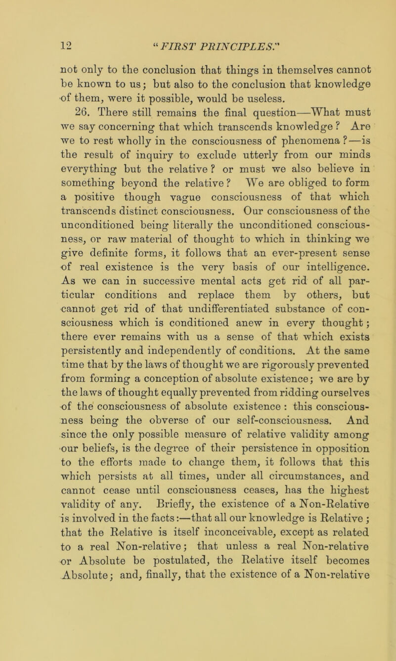 not only to the conclusion that things in themselves cannot be known to us; but also to the conclusion that knowledge •of them, were it possible, would be useless. 26. There still remains the final question—What must we say concerning that which transcends knowledge ? Are we to rest wholly in the consciousness of phenomena?—is the result of inquiry to exclude utterly from our minds everything but the relative ? or must we also believe in something beyond the relative? We are obliged to form a positive though vague consciousness of that which transcends distinct consciousness. Our consciousness of the unconditioned being literally the unconditioned conscious- ness, or raw material of thought to which in thinking we give definite forms, it follows that an ever-present sense of real existence is the very basis of our intelligence. As we can in successive mental acts get rid of all par- ticular conditions and replace them by others, but cannot get rid of that undifierentiated substance of con- sciousness which is conditioned anew in every thought; there ever remains with us a sense of that which exists persistently and independently of conditions. At the same time that by the laws of thought wo are rigorously prevented from forming a conception of absolute existence; we are by the laws of thought equally prevented from ridding ourselves of the consciousness of absolute existence : this conscious- ness being the obverse of our self-consciousness. And since the only possible measure of relative validity among ■our beliefs, is the degree of their persistence in opposition to the efforts made to change them, it follows that this which persists at all times, under all circumstances, and cannot cease until consciousness ceases, has the highest validity of any. Briefly, the existence of a Non-Relative is involved in the facts:—that all our knowledge is Relative ; that the Relative is itself inconceivable, except as related to a real Non-relative; that unless a real Non-relative or Absolute be postulated, the Relative itself becomes Absolute; and, finally, that the existence of a Non-relative