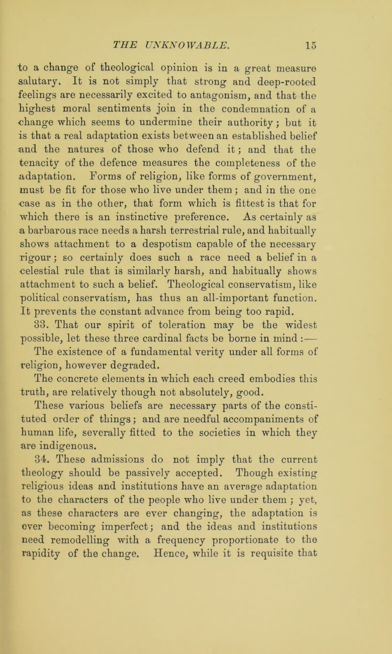 to a change of theological opinion is in a great measure salutary. It is not simply that strong and deep-rooted feelings are necessarily excited to antagonism, and that the highest moral sentiments join in the condemnation of a change which seems to undermine their authority ; but it is that a real adaptation exists between an established belief and the natures of those who defend it; and that the tenacity of the defence measures the completeness of the adaptation. Forms of religion, like forms of government, must be fit for those who live under them ; and in the one case as in the other, that form which is fittest is that for which there is an instinctive preference. As certainly as a barbarous race needs a harsh terrestrial rule, and habitually shows attachment to a despotism capable of the necessary rigour; so certainly does such a race need a belief in a celestial rule that is similarly harsh, and habitually shows attachment to such a belief. Theological conservatism, like political conservatism, has thus an all-important function. It prevents the constant advance from being too rapid. 33. That our spirit of toleration may be the widest possible, let these three cardinal facts be borne in mind :— The existence of a fundamental verity under all forms of religion, however degraded. The concrete elements in which each creed embodies this truth, are relatively though not absolutely, good. These various beliefs are necessary parts of the consti- tuted order of things; and are needful accompaniments of human life, severally fitted to the societies in which they are indigenous. 34. These admissions do not imply that the current theology should be passively accepted. Though existing religious ideas and institutions have an average adaptation to the characters of the people who live under them ; yet, as these characters are ever changing, the adaptation is ever becoming imperfect; and the ideas and institutions need remodelling with a frequency proportionate to the rapidity of the change. Hence, while it is requisite that