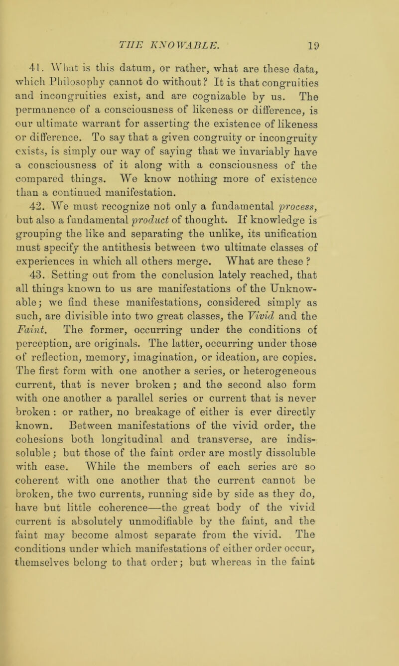 41. ^Vhat is this datum, or rather, what are these data, which Philosophy cannot do without? It is that congruities and incongruities exist, and are cognizable by us. The permanence of a consciousness of likeness or difference, is our ultimate warrant for asserting the existence of likeness or difference. To say that a given congruity or incongruity exists, is simply our way of saying that we invariably have a consciousness of it along with a consciousness of the compared things. We know nothing more of existence than a continued manifestation. 42. We must recognize not only a fundamental lorocess, but also a fundamental 'product of thought. If knowledge is grouping the like and separating the unlike, its unification must specify the antithesis between two ultimate classes of experiences in which all others merge. What are these ? 43. Setting out from the conclusion lately reached, that all things known to us are manifestations of the Unknow- able; we find these manifestations, considered simply as such, are divisible into two great classes, the Vivid and the Faint. The former, occurring under the conditions of perception, are originals. The latter, occurring under those of reflection, memory, imagination, or ideation, are copies. The first form with one another a series, or heterogeneous current, that is never broken; and the second also form with one another a parallel series or current that is never broken: or rather, no breakage of either is ever directly known. Between manifestations of the vivid order, the cohesions both longitudinal and transverse, are indis- soluble ; but those of the faint order are mostly dissoluble with ease. While the members of each series are so coherent with one another that the current cannot be broken, the two currents, running side by side as they do, have but little coherence—the great body of the vivid current is absolutely unmodifiable by the faint, and the faint may become almost separate from the vivid. The conditions under which manifestations of either order occur, themselves belong to that order; but whereas in the faint