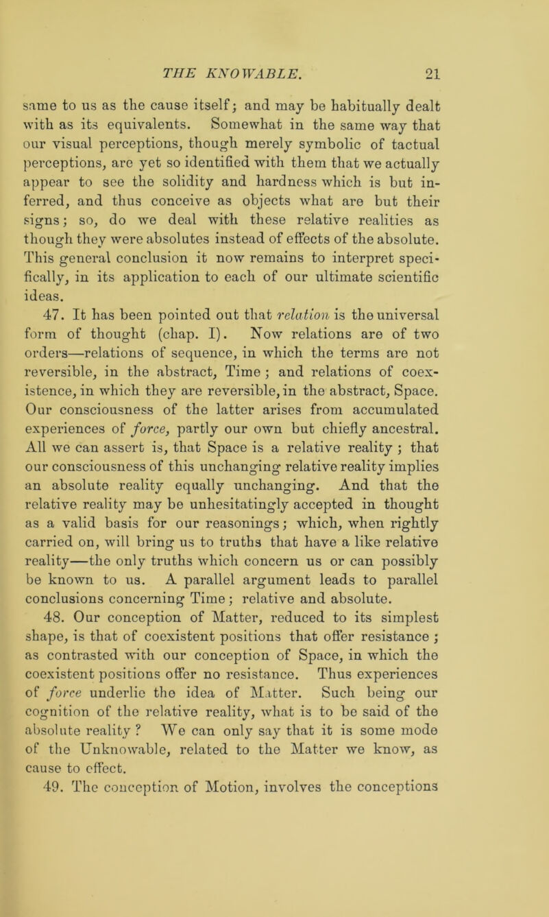 same to us as the cause itself; and may be habitually dealt with as its equivalents. Somewhat in the same way that our visual perceptions, though merely symbolic of tactual perceptions, are yet so identified with them that we actually appear to see the solidity and hardness which is but in- ferred, and thus conceive as objects what are but their signs; so, do we deal with these relative realities as though they were absolutes instead of effects of the absolute. This general conclusion it now remains to interpret speci- fically, in its application to each of our ultimate scientific ideas. 47. It has been pointed out that relation is the universal form of thought (chap. I). Now relations are of two orders—relations of sequence, in which the terms are not reversible, in the abstract. Time ; and relations of coex- istence, in which they are reversible, in the abstract. Space. Our consciousness of the latter arises from accumulated experiences of force, partly our own but chiefly ancestral. All we can assert is, that Space is a relative reality ; that our consciousness of this unchanging relative reality implies an absolute reality equally unchanging. And that the relative reality may be unhesitatingly accepted in thought as a valid basis for our reasonings; which, when rightly carried on, will bring us to truths that have a like relative reality—the only truths which concern us or can possibly be known to us. A parallel argument leads to parallel conclusions concerning Time; relative and absolute. 48. Our conception of Matter, reduced to its simplest shape, is that of coexistent positions that offer resistance ; as contrasted with our conception of Space, in which the coexistent positions offer no resistance. Thus experiences of force underlie the idea of Matter. Such being our cognition of the relative reality, what is to be said of the absolute reality ? We can only say that it is some mode of the Unknowable, related to the Matter we know, as cause to effect. 49. The conception of Motion, involves the conceptions