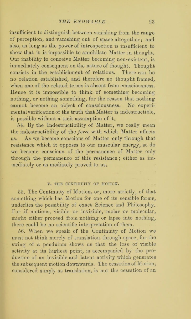 insufficient to distinguish between vanishing from the range of perception, and vanishing out of space altogether; and also, as long as the power of introspection is insufficient to show that it is impossible to annihilate Matter in thought. Our inability to conceive Matter becoming non-existent, is immediately consequent on the nature of thought. Thought consists in the establishment of relations. There can be no relation established, and therefore no thought framed, when one of the related terms is absent from consciousness. Hence it is impossible to think of something becoming nothing, or nothing something, for the reason that nothing cannot become an object of consciousness. No experi- mental verification of the truth that Matter is indestructible, is possible without a tacit assumption of it. 54. By the Indestructibility of Matter, we really mean the indestructibility of the force with which Matter affects us. As we become conscious of Matter only through that resistance which it opposes to our muscular energy, so do we become conscious of the permanence of Matter only through the permanence of this resistance ; either as im- mediately or as mediately proved to us. V. THE CONTINUITY OP MOTION. 55. The Continuity of Motion, or, more strictljq of that something which has Motion for one of its sensible forms, underlies the possibility of exact Science and Philosophy. For if motions, visible or invisible, molar or molecular, might either proceed from nothing or lapse into nothing, there could be no scientific interpretation of them. 56. When we speak of the Continuity of Motion we must not think merely of translation through space, for the swing of a pendulum shows us that the loss of visible activity at its highest point, is accompanied by the pro- duction of an invisible and latent activity which generates the subsequent motion downwards. The cessation of Motion, considered simply as translation, is not the cessation ot an