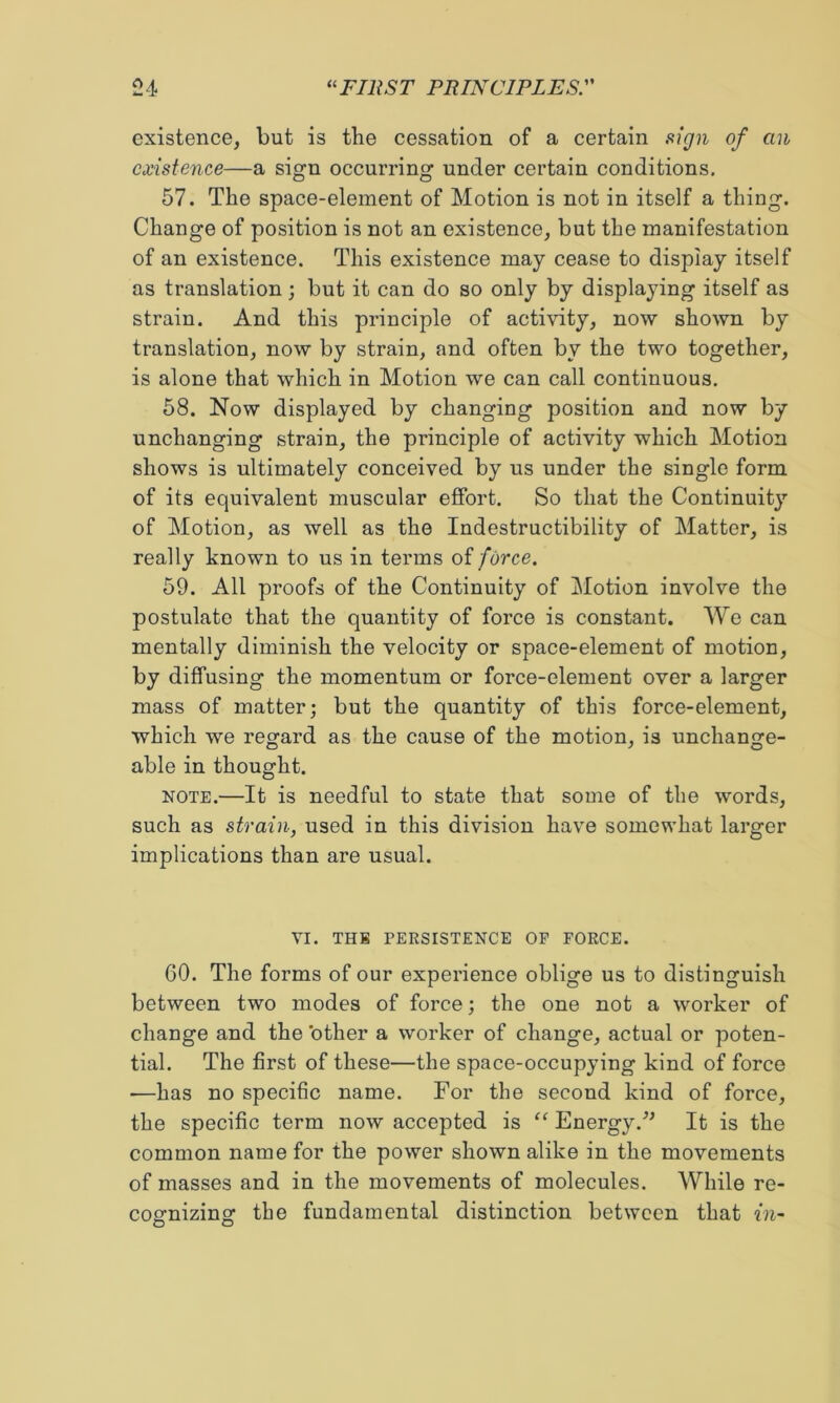 existence, but is the cessation of a certain siign of an existence—a sign occurring under certain conditions, 57. The space-element of Motion is not in itself a thing. Change of position is not an existence, but the manifestation of an existence. This existence may cease to display itself as translation; but it can do so only by displaying itself as strain. And this principle of activity, now shown by translation, now by strain, and often by the two together, is alone that which in Motion we can call continuous. 68. Now displayed by changing position and now by unchanging strain, the principle of activity which Motion shows is ultimately conceived by us under the single form of its equivalent muscular effort. So that the Continuity of Motion, as well as the Indestructibility of Matter, is really known to us in terms oi force. 59. All proofs of the Continuity of Motion involve the postulate that the quantity of force is constant. We can mentally diminish the velocity or space-element of motion, by diffusing the momentum or force-element over a larger mass of matter; but the quantity of this force-element, which we regard as the cause of the motion, is unchange- able in thought. NOTE.—It is needful to state that some of the words, such as strain, used in this division have somewhat larger implications than are usual. VI. THE PERSISTENCE OF FORCE. 60. The forms of our experience oblige us to distinguish between two modes of force; the one not a worker of change and the 'other a worker of change, actual or poten- tial. The first of these—the space-occupying kind of force —has no specific name. For the second kind of force, the specific term now accepted is “ Energy.'’^ It is the common name for the power shown alike in the movements of masses and in the movements of molecules. While re- cognizing the fundamental distinction between that in-
