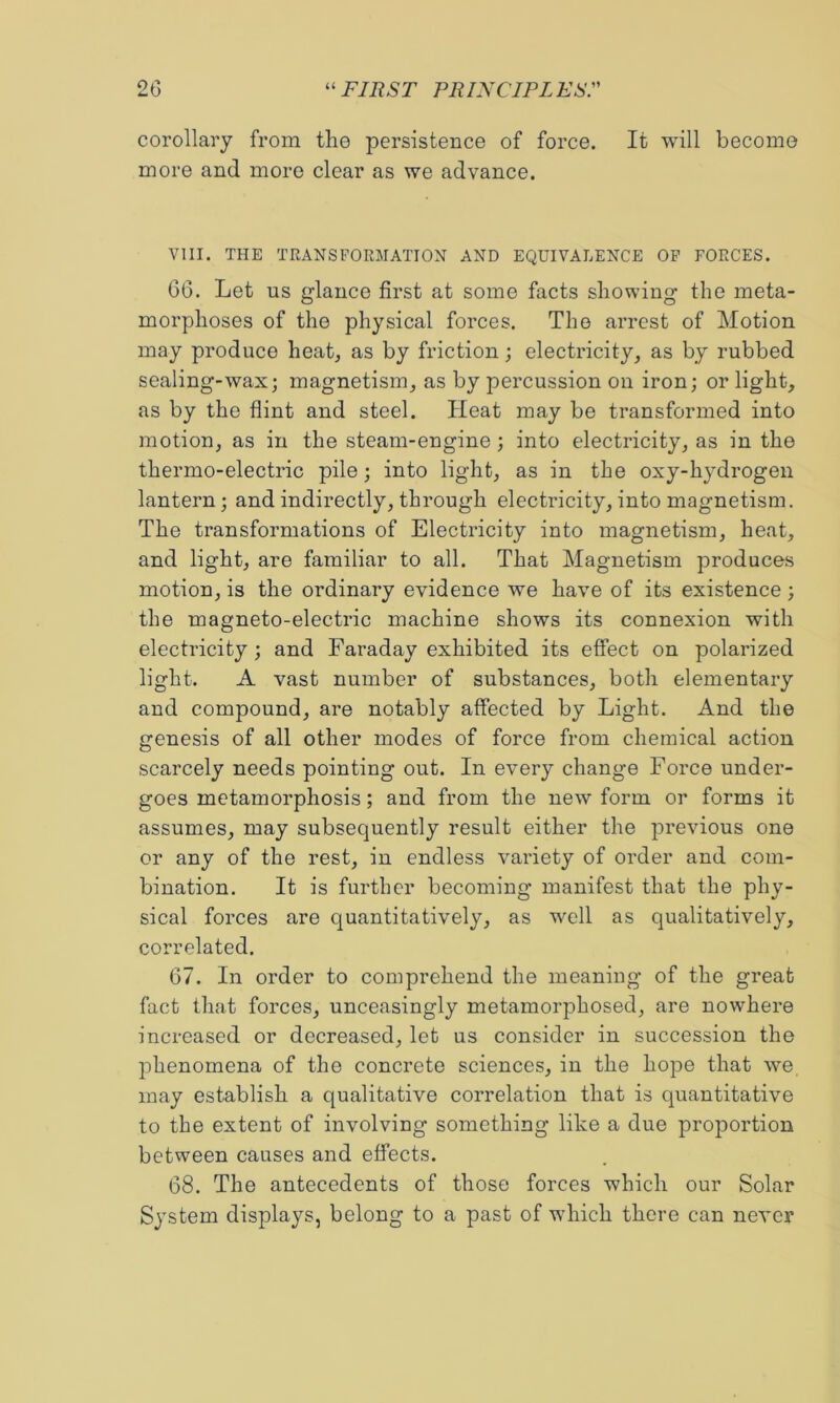 corollary from tlie persistence of force. It will become more and more clear as we advance. VIII. THE TRANSFORMATION AND EQUIVALENCE OP FORCES. G6. Let US glance first at some facts showing the meta- morphoses of the physical forces. The arrest of Motion may produce heat^ as by friction; electricity, as by rubbed sealing-wax; magnetism, as by percussion on iron; or light, as by the flint and steel. Heat may be transformed into motion, as in the steam-engine; into electricity, as in the thermo-electric pile; into light, as in the oxy-hydrogeu lantern; and indirectly, through electricity, into magnetism. The transformations of Electricity into magnetism, heat, and light, are familiar to all. That Magnetism produces motion, is the ordinary evidence we have of its existence ; the magneto-electric machine shows its connexion with electricity; and Faraday exhibited its effect on polarized light. A vast number of substances, both elementary and compound, are notably affected by Light. And the genesis of all other modes of force from chemical action scarcely needs pointing out. In every change Force under- goes metamorphosis; and from the new form or forms it assumes, may subsequently result either the previous one or any of the rest, in endless variety of order and com- bination. It is further becoming manifest that the phy- sical forces are quantitatively, as well as qualitatively, correlated. 67. In order to comprehend the meaning of the great fact that forces, unceasingly metamorphosed, are nowhere increased or decreased, let us consider in succession the phenomena of the concrete sciences, in the hope that we may establish a qualitative correlation that is quantitative to the extent of involving something like a due proportion between causes and effects. 68. The antecedents of those forces which our Solar System displays, belong to a past of which there can never