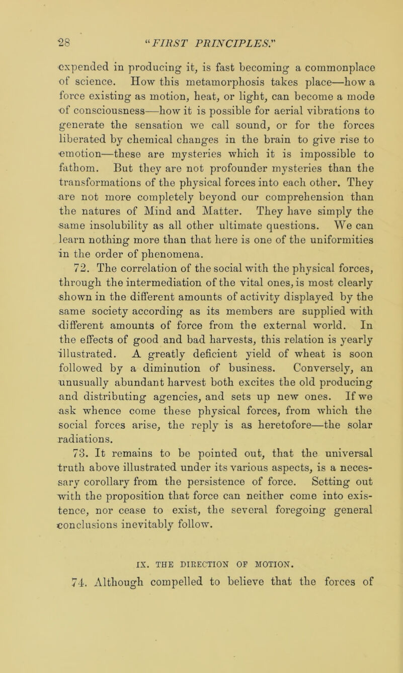 expended in producing it^ is fast becoming a commonplace of science. How this metamorphosis takes place—how a force existing as motion, heat, or light, can become a mode of consciousness—how it is possible for aerial vibrations to generate the sensation we call sound, or for the forces liberated by chemical changes in the brain to give rise to ■emotion—these are mysteries which it is impossible to fathom. But they are not profounder mysteries than the transformations of the physical forces into each other. They are not more completely beyond our comprehension than the natures of Mind and Matter. They have simply the same insolubility as all other ultimate questions. We can learn nothing more than that here is one of the uniformities in the order of phenomena. 72. The correlation of the social with the physical forces, through the intermediation of the vital ones, is most clearly shown in the different amounts of activity displayed by the same society according as its members are supplied with different amounts of force from the external world. In the effects of good and bad harvests, this relation is yearly illustrated. A greatly deficient yield of wheat is soon followed by a diminution of business. Conversely, an unusually abundant harvest both excites the old producing and distributing agencies, and sets up new ones. If we ask whence come these physical forces, from which the social forces arise, the reply is as heretofore—the solar radiations. 73. It remains to be pointed out, that the universal truth above illustrated under its various aspects, is a neces- sary corollary from the persistence of force. Setting out with the proposition that force can neither come into exis- tence, nor cease to exist, the several foregoing general conclusions inevitably follow. IX. THE DIRECTION OF MOTION. 74. Although compelled to believe that the forces of