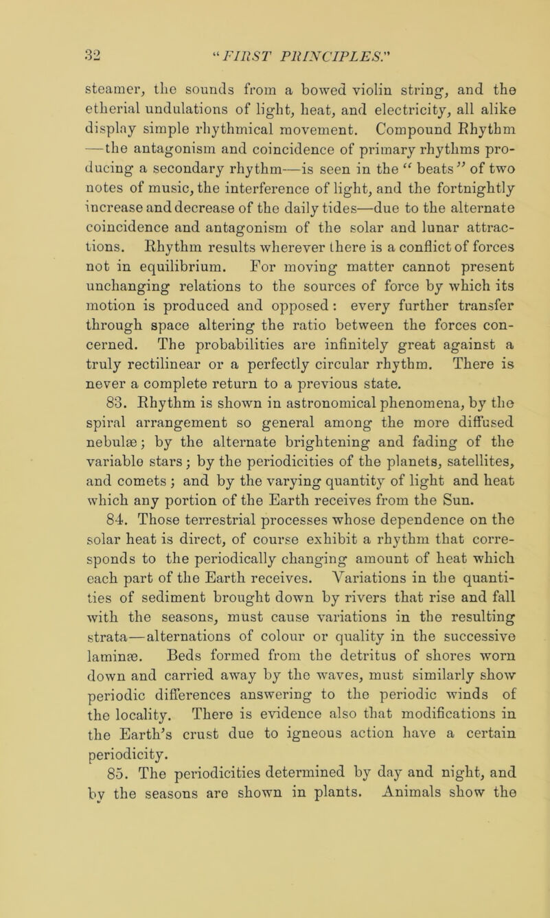 steamer, the sounds from a bowed violin string, and the etherial undulations of light, heat, and electricity, all alike display simple rhythmical movement. Compound Ehythm — the antagonism and coincidence of primary rhythms pro- ducing a secondary rhythm—is seen in the “ beats of two notes of music, the interference of light, and the fortnightly increase and decrease of the daily tides—due to the alternate coincidence and antagonism of the solar and lunar attrac- tions. Rhythm results wherever there is a conflict of forces not in equilibrium. For moving matter cannot present unchanging relations to the sources of force by which its motion is produced and opposed: every further transfer through space altering the ratio between the forces con- cerned. The probabilities are infinitely great against a truly rectilinear or a perfectly circular rhythm. There is never a complete return to a previous state. 83. Rhythm is shown in astronomical phenomena, by the spiral arrangement so general among the more diffused nebulae; by the alteimate brightening and fading of the variable stars 3 by the periodicities of the planets, satellites, and comets ; and by the varying quantity of light and heat which any portion of the Earth receives from the Sun. 84. Those terrestrial processes whose dependence on the solar heat is direct, of course exhibit a rhythm that corre- sponds to the periodically changing amount of heat which each part of the Earth receives. Variations in the quanti- ties of sediment brought down by rivers that rise and fall with the seasons, must cause variations in the resulting strata—alternations of colour or quality in the successive laminm. Beds formed from the detritus of shores worn down and carried away by the waves, must similarly show periodic differences answering to the periodic winds of the locality. There is evidence also that modifications in the Earth^s crust due to igneous action have a certain periodicity. 85. The periodicities determined by day and night, and by the seasons are shown in plants. Animals show the