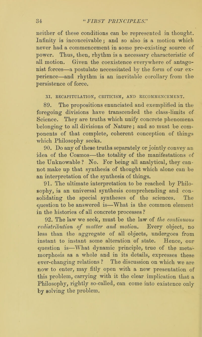 neither of these conditions can be represented in thought. Infinity is inconceivable; and so also is a motion which never had a commencement in some pre-existing source of power. Thus, then, rhythm is a necessary characteristic of all motion. Given the coexistence everywhere of antago- nist forces—a postulate necessitated by the form of our ex- perience—and rhythm is an inevitable corollary from the persistence of force. XI. EECAPITULATION, CRITICISM, AND RECOMMENCEMENT. 89. The propositions enunciated and exemplified in the foregoing divisions have transcended the class-limits of Science. They are truths which unify concrete phenomena belonging to all divisions of Nature; and so must be com- ponents of that complete, coherent conception of things which Philosophy seeks. 90. Do any of these truths separately or jointly convey an idea of the Cosmos—the totalitv of the manifestations of the Unknowable ? No. For being all analytical, they can- not make up that synthesis of thought which alone can be an interpretation of the synthesis of things. 91. The ultimate interpretation to be reached by Philo- sophy, is an universal synthesis comprehending and con- solidating the special syntheses of the sciences. The question to be answered is—What is the common element in the histories of all concrete processes ? 92. The law we seek, must be the law of the continuoim ■recUstrihiition of matter and motion. Every object, no less than the aggregate of all objects, undergoes from instant to instant some alteration of state. Hence, our question is—What dynamic principle, true of the meta- morphosis as a whole and in its details, expresses these ever-changing relations ? The discussion on which we are now to enter, may fitly open with a new presentation of this problem, carrying with it the clear implication that a Philosophy, rightly so-called, can come into existence only by solving the problem.