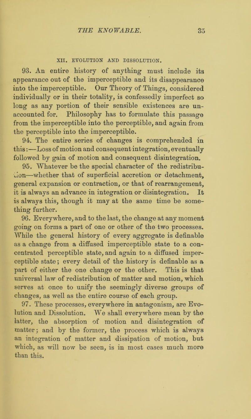 XII. EVOLUTION AND DISSOLUTION. 93. An entire history of anything must include its appearance out of the imperceptible and its disappearance into the imperceptible. Our Theory of Things, considered individually or in their totality, is confessedly imperfect so long as any portion of their sensible existences are un- accounted for. Philosophy has to formulate this passage from the imperceptible into the perceptible, and again from the perceptible into the imperceptible. 94. The entire series of changes is comprehended in this:—Loss of motion and consequent integration, eventually followed by gain of motion and consequent disintegration. 95. Whatever be the special character of the redistribu- tion—whether that of superficial accretion or detachment, general expansion or contraction, or that of rearrangement, it is always an advance in integration or disintegration. It is always this, though it may at the same time be some- thing further. 96. Everywhere, and to the last, the change at any moment going on forms a part of one or other of the two processes. While the general history of every aggregate is definable as a change from a diffused imperceptible state to a con- centrated perceptible state, and again to a diffused imper- ceptible state; every detail of the history is definable as a part of either the one change or the other. This is that universal law of redistribution of matter and motion, which serves at once to unify the seemingly diverse groups of changes, as well as the entire course of each group. 97. These processes, everywhere in antagonism, are Evo- lution and Dissolution. We shall everywhere mean by the latter, the absorption of motion and disintegration of matter; and by the formei’, the process which is always an integration of matter and dissipation of motion, but which, as will now be seen, is in most cases much more than this.