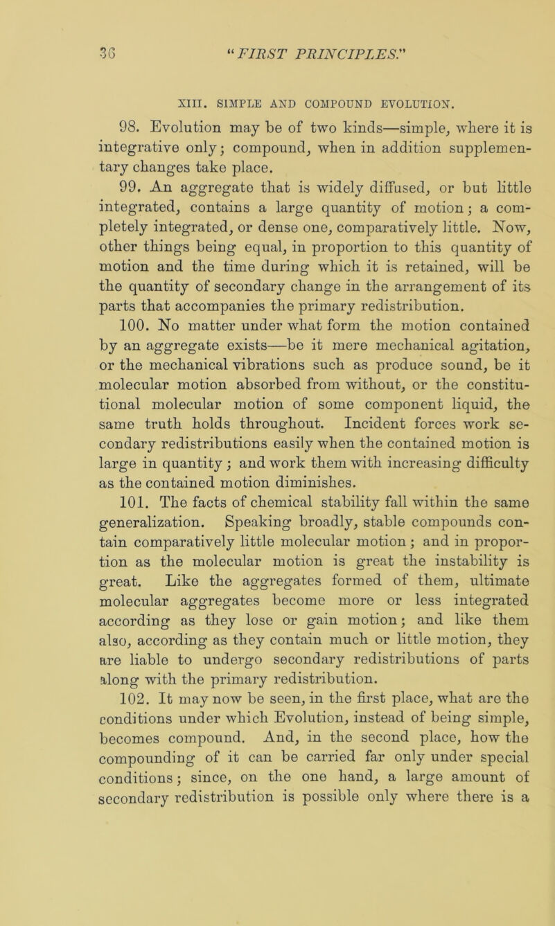 XIII. SIMPLE AND COMPOUND EVOLUTION, 98. Evolution may be of two kinds—simple,, where it is integrative only; compound, when in addition supplemen- tary changes take place. 99. An aggregate that is widely diffused, or but little integrated, contains a large quantity of motion; a com- pletely integrated, or dense one, comparatively little. Now, other things being equal, in proportion to this quantity of motion and the time during which it is retained, will be the quantity of secondary change in the arrangement of its parts that accompanies the primary redistribution. 100. No matter under what form the motion contained by an aggregate exists—be it mere mechanical agitation, or the mechanical vibrations such as produce sound, be it molecular motion absorbed from without, or the constitu- tional molecular motion of some component liquid, the same truth holds throughout. Incident forces work se- condary redistributions easily when the contained motion is large in quantity ; and work them with increasing difficulty as the contained motion diminishes. 101. The facts of chemical stability fall within the same generalization. Speaking broadly, stable compounds con- tain comparatively little molecular motion; and in propor- tion as the molecular motion is great the instability is great. Like the aggregates formed of them, ultimate molecular aggregates become more or less integrated according as they lose or gain motion; and like them also, according as they contain much or little motion, they are liable to undergo secondary redistributions of parts along with the primary redistribution. 102. It may now be seen, in the first place, what are the conditions under which Evolution, instead of being simple, becomes compound. And, in the second place, how the compounding of it can be carried far only under special conditions; since, on the one hand, a large amount of secondary redistribution is possible only where there is a