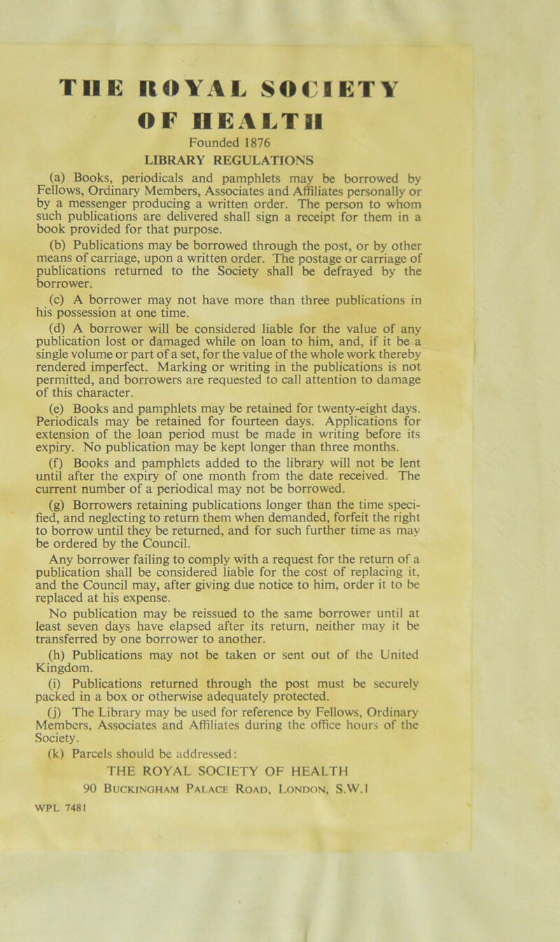 TIIK IlOYAI. SOCIETY OF neALTII Founded 1876 LIBRARY REGULATIONS (a) Books, periodicals and pamphlets may be borrowed by Fellows, Ordinary Members, Associates and Affiliates personally or by a messenger producing a written order. The person to whom such publications are delivered shall sign a receipt for them in a book provided for that purpose. (b) Publications may be borrowed through the post, or by other means of carriage, upon a written order. The postage or carriage of publications returned to the Society shall be defrayed by the borrower. (c) A borrower may not have more than three publications in his possession at one time. (d) A borrower will be considered liable for the value of any publication lost or damaged while on loan to him, and, if it be a single volume or part of a set, for the value of the whole work thereby rendered imperfect. Marking or writing in the publications is not permitted, and borrowers are requested to call attention to damage of this character. (e) Books and pamphlets may be retained for twenty-eight days. Periodicals may be retained for fourteen days. Applications for extension of the loan period must be made in writing before its expiry. No publication may be kept longer than three months. (f) Books and pamphlets added to the Ubrary will not be lent until after the expiry of one month from the date received. The current number of a periodical may not be borrowed. (g) Borrowers retaining publications longer than the time speci- fied, and neglecting to return them when demanded, forfeit the right to borrow until they be returned, and for such further time as may be ordered by the Council. Any borrower failing to comply with a request for the return of a publication shall be considered liable for the cost of replacing it, and the Council may, after giving due notice to him, order it to be replaced at his expense. No publication may be reissued to the same borrower until at least seven days have elapsed after its return, neither may it be transferred by one borrower to another. (h) Publications may not be taken or sent out of the United Kingdom. (i) Publications returned through the post must be securely packed in a box or otherwise adequately protected. (j) The Library may be used for reference by Fellows, Ordinary Members, Associates and Affiliates during the office hours of the Society. (k) Parcels should be addressed: THE ROYAL SOCIETY OF HEALTH 90 Buckingham Pai.acf. Road. London, S.W.I WPL 7481