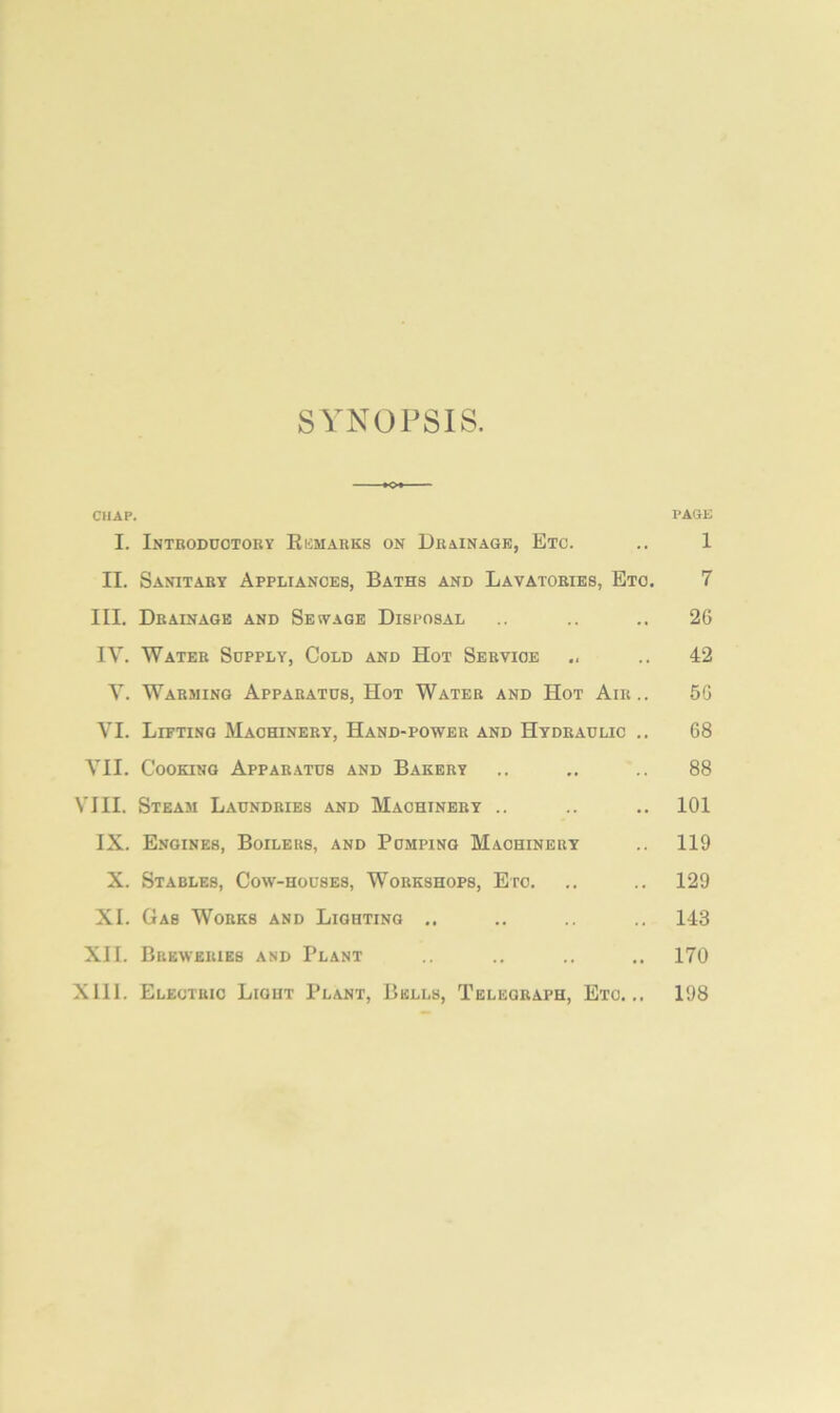 SYNOPSIS. CHAP. PACE I. Introdootory Kemarks on Drainage, Etc. .. 1 II. Sanitary Appliances, Baths and Lavatories, Eto. 7 III. Drainage and Sewage Disposal .. .. .. 26 IV. Water Supply, Cold and Hot Service .. .. 42 V. Warming Apparatus, Hot Water and Hot Air.. 5G VI. Lifting Machinery, Hand-power and Hydraulic .. 68 VII. Cooking Apparatus and Bakery .. ,. .. 88 VIII. Steam Laundries and Machinery .. .. .. 101 IX. Engines, Boilers, and Pumping Machinery .. 119 X. Stables, Cow-houses, Workshops, Etc. .. .. 129 XI. Gas Works and Lighting .. .. .. 143 XII. Breweries and Plant .. .. .. .. 170 XIII. Electric Light Plant, Bells, Telegraph, Etc... 198
