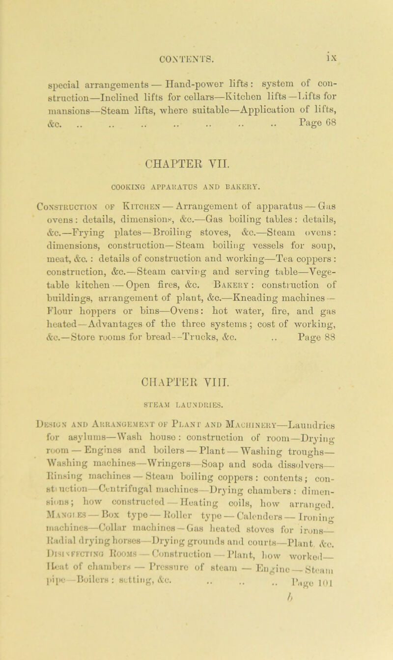 siieciiil arrangements — Hand-power lifts: system of con- struction—Inclined lifts for cellars—Kitchen lifts—Lifts for mansions—Steam lifts, where suitable—Application of lifts, &c. .. .. .. .. .. •• Piigo 08 CHAPTER VII. COOKING APPAliATUS AND BAKKUY. Construction of Kitchen — Arrangement of apparatus — Gas ovens: details, dimensions, &c.—Gas boiling tables : details, &c.—Frying plates—Broiling stoves, &c.—Steam ovens: dimensions, construction—Steam boiling vessels for soup, meat, &c. : details of construction and working—Tea coppers : construction, &c.—Steam caivir-g and serving table—Vege- table kitchen — Open fires, &c. Bakery: construction of buildings, arrangement of plant, &c.—^Kneading machines — Flour hoppers or bins—Ovens: hot water, fire, and gas heated—Advantages of the three systems; cost of working, &c.—Store rooms for bread--Trucks, &c. .. Page 88 CHAPTER VIII. STEA.M EAU.NDRIES. De-sign and Arranue.ment of Plani' and Machinery—Laundries for asylums—Wash house : construction of room—Drying- room — Engines and boilers — Plant — Wasliing troughs— Washing machines—Wringers—Soap and soda dissolvers— Rinsing machines — Steam boiling coppers : contents; con- stniction—Centrifugal machines—Drying chambers: dimen- sions; how constructed — Heating coils, how arranged. MANGi ES — Box typo — Roller typo — Calenders — Ironing machines—Collar machines —Gas heated stoves for irons Radial drying horses—Drying grounds and courts—Plant Ac. Dhisffcting R00.M.S — Construction — Plant, how worked- Ibiat of chambers — Pressure of steam — Engine Steam ]iipe -Boilers: setting, Ac. .. .. .. Page KU h