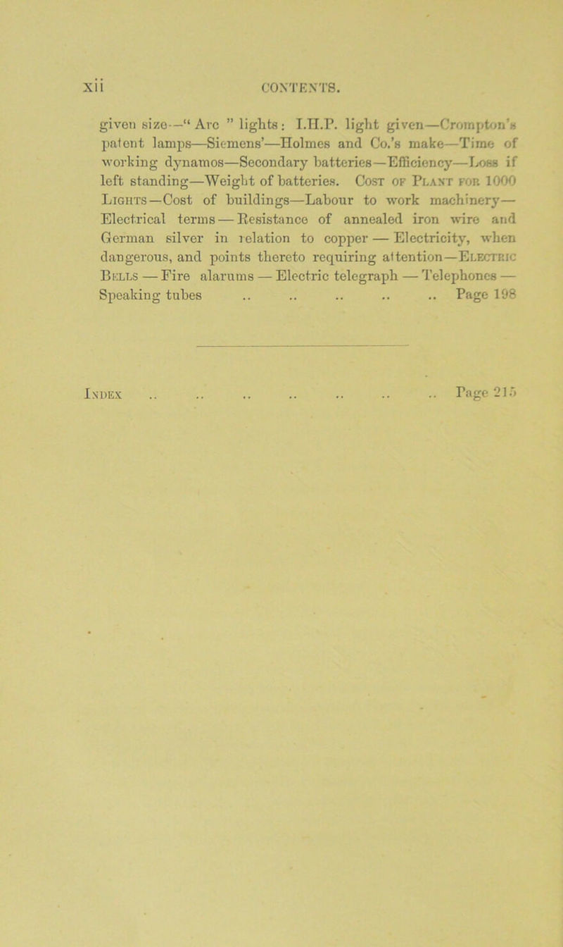 given size—“Arc ” liglits; I.H.P. light given—Croinpt<jn’« patent lamps—Siemens’—Holmes and Co.’s make—Time of working djmamos—Secondary batteries—Efficiency—Jjom if left standing—Weight of batteries. Cost of Plant for 1000 Lights—Cost of buildings—Labour to work machinery— Electrical terms — Resistance of annealed iron wure and German silver in i elation to copper — Electricity, when dangerous, and points thereto requiring attention—Electric Bells — Fire alarums — Electric telegraph — Telephones — Speaking tubes .. .. .. .. .. Page 198 Index Page 21.0