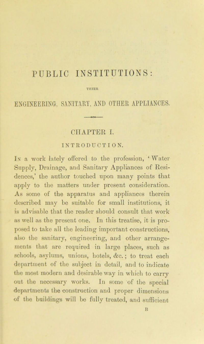 PUBLIC INSTITUTIONS: THEin ENGINEERINa, SANITARY, AND OTHER APPLIANCES. CHAPTER I. INTEODUCTION. In' a work lately offered to the profession, ‘Water Supply, Drainage, and Sanitary Appliances of Resi- dences,’ the author touched upon many points that apply to the matters under present consideration. As some of the apparatus and appliances therein described may be suitable for small institutions, it is advisable that the reader should consult that work as well as the present one. In this treatise, it is pro- posed to take all the leading important constructions, also the sanitary, engineering, and other arrange- ments that are required in large places, such as schools, asylums, unions, hotels, &c.; to treat each department of the subject in detail, and to indicate the most modern and desirable way in which to carry out the necessary works. In some of the special departments the construction and proper dimensions of the buildings will lie fully treated, and suflicient 15