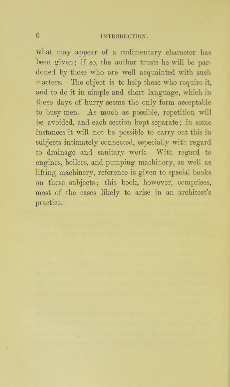 wliat may appear of a rudimentary character lias been given; if so, the author trusts he will be par- doned by those who are well acquainted with such matters. The object is to help those who require it, and to do it in simple and short language, which in these days of hurry seems the only form acceptable to busy men. As much as possible, repetition will be avoided, and each section kept separate; in some instances it will not be possible to carry out this in subjects intimately connected, especially with regard to drainage and sanitary work. With regard to engines, boilers, and pumping machinery, as well as lifting machinery, reference is given to special books on these subjects; this book, however, comprises, most of the cases likely to arise in an architect’s practice.
