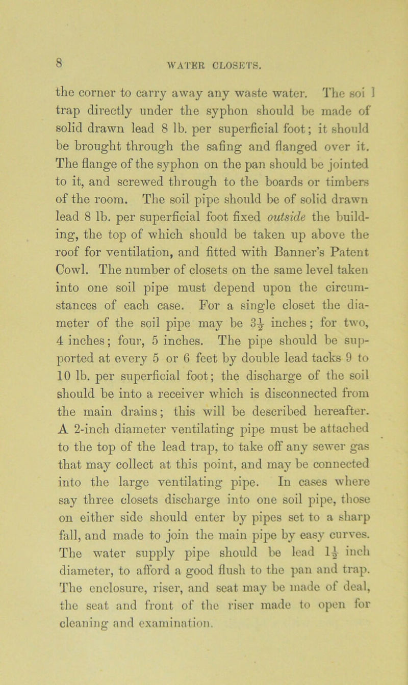 the corner to cany away any waste water, 'Hie soi 1 trap directly under the syphon should be made of solid drawn lead 8 lb. per superficial foot; it should be brought through the safing and flanged over it. The flange of the syphon on the pan should be jointed to it, and screwed through to the boards or timbers of the room. The soil pipe should be of solid drawn lead 8 lb, per superficial foot fixed outside the build- ing, the top of which should be taken up above the roof for ventilation, and fitted with Banner’s Patent Cowl. The number of closets on the same level taken into one soil pipe must depend upon the circum- stances of each case. For a single closet the dia- meter of the soil pipe may be 3^ inches; for two, 4 inches; four, 5 inches. The pipe should be sup- ported at every 5 or 6 feet by double lead tacks 9 to 10 lb. per superficial foot; the discharge of the soil should be into a receiver which is disconnected from the main drains; this will be described hereafter. A 2-inch diameter ventilating pipe must be attached to the top of the lead trap, to take off any sewer gas that may collect at this point, and may be connected into the large ventilating pipe. In cases where say three closets discharge into one soil pipe, those on either side should enter by pipes set to a sharp fall, and made to join the main pipe by easy curves. The water supply pif>e should be lead inch diameter, to afford a good flush to the pan and trap. The enclosure, riser, and seat may be made of deal, the seat and front of the riser made to open for cleaning and examination.