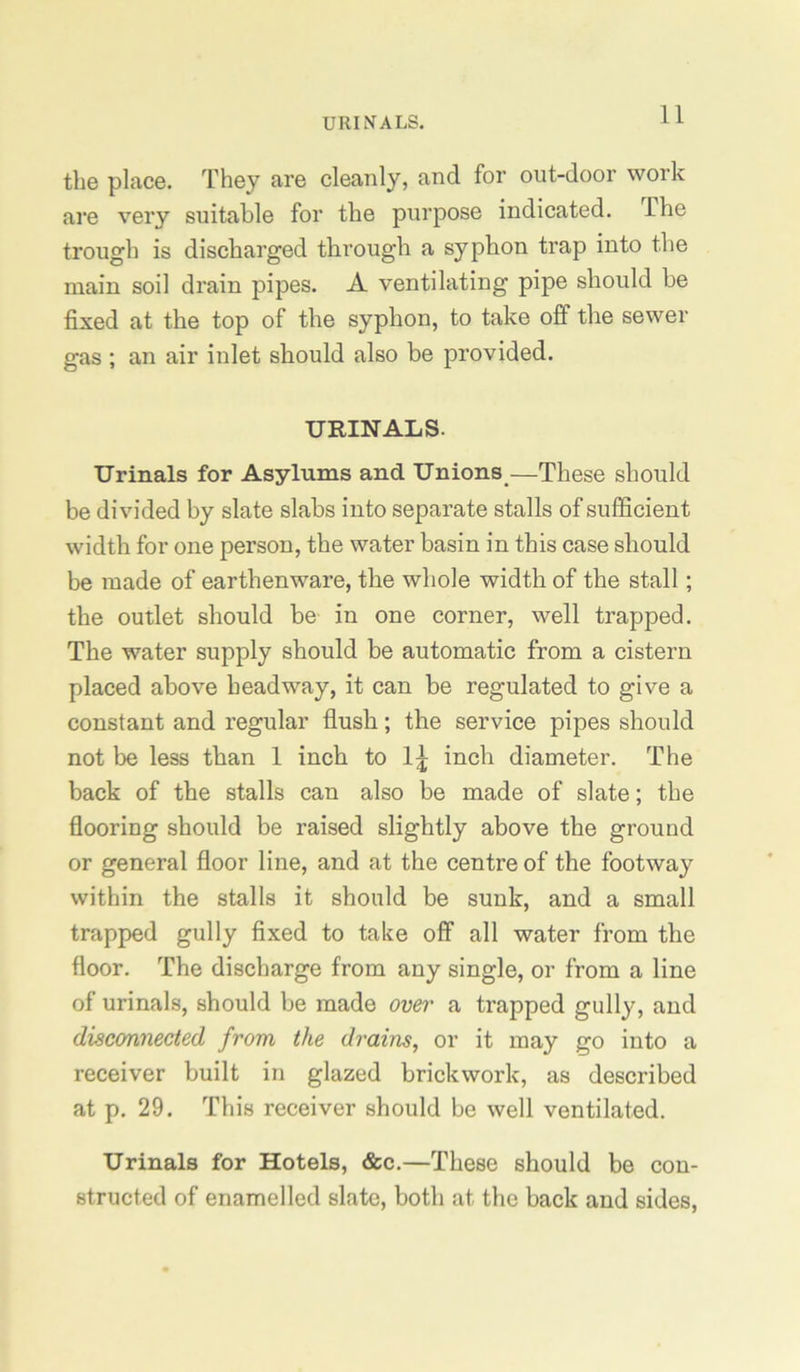 URIN'ALS. the place. They are cleanly, and for out-door work are very suitable for the purpose indicated. The trough is discharged through a syphon trap into the main soil drain pipes. A ventilating pipo should be fixed at the top of the syphon, to take off the sewer gas ; an air inlet should also be provided. URINALS. Urinals for Asylums and Unions^—These should be divided by slate slabs into separate stalls of sufficient width for one person, the water basin in this case should be made of earthenware, the whole width of the stall; the outlet should be in one corner, well trapped. The water supply should be automatic from a cistern placed above headway, it can be regulated to give a constant and regular flush; the service pipes should not be less than 1 inch to 1^ inch diameter. The back of the stalls can also be made of slate; the flooring should be raised slightly above the ground or general floor line, and at the centre of the footway within the stalls it should be sunk, and a small trapped gully fixed to take off all water from the floor. The discharge from any single, or from a line of urinals, should be made over a trapped gully, and disconnected from the drains, or it may go into a receiver built in glazed brickwork, as described at p. 29. This receiver should be well ventilated. Urinals for Hotels, &c.—These should be con- structed of enamelled slate, both at the back and sides,