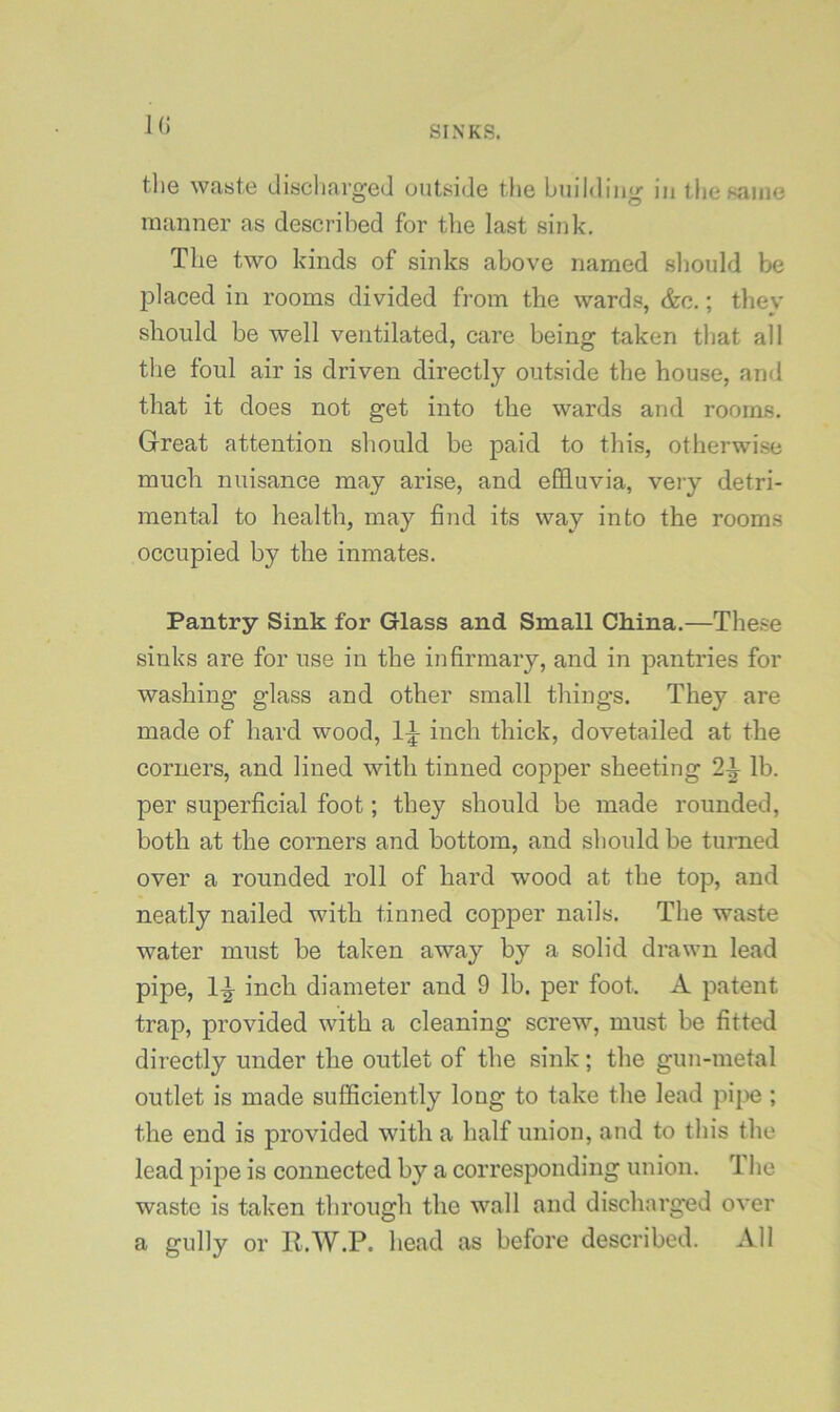 KJ tlie waste discliargeJ outside tlie building in tliesaiiie manner as described for tlie last sink. The two kinds of sinks above named should be jDlaced in rooms divided from the wards, &c.; thev should be well ventilated, care being taken that all the foul air is driven directly outside the house, and that it does not get into the wards and rooms. Great attention should be paid to this, otherwise much nuisance may arise, and effluvia, very detri- mental to health, may find its way into the rooms occupied by the inmates. Pantry Sink for Glass and Small CMna.—These sinks are for use in the infirmary, and in pantries for washing glass and other small things. They are made of hard wood, inch thick, dovetailed at the corners, and lined with tinned copper sheeting 2^ lb. per superficial foot; they should be made rounded, both at the corners and bottom, and should be turned over a rounded roll of hard wood at the top, and neatly nailed with tinned copper nails. The waste water must be taken away by a solid drawn lead pipe, inch diameter and 9 lb. per foot. A patent trap, provided with a cleaning screw, must be fitted directly under the outlet of the sink; the gun-metal outlet is made sufficiently long to take the lead pij>e ; the end is provided with a half union, and to this the lead pipe is connected by a corresponding union. 1 he waste is taken through the wall and discharged over a gully or R.W.P. head as before described. All