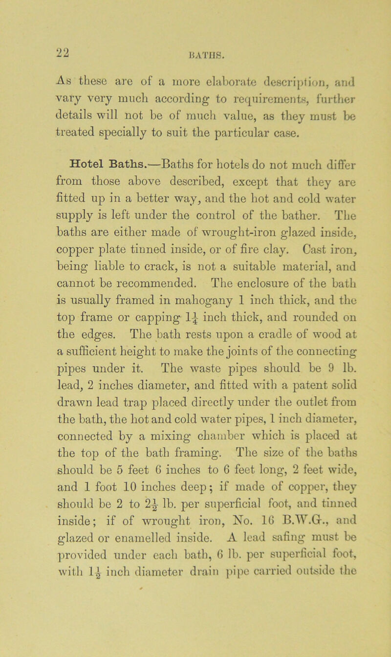 ‘>0 HATIIS. As these are of a more elaborate description, and vary very nuicli according to requirements, further details will not be of much value, as they must be treated specially to suit the particular case. Hotel Baths.—Baths for hotels do not much differ from those above described, except that they are fitted up in a better way, and the hot and cold water supply is left under the control of the bather. The baths are either made of wrought-iron glazed inside, copper plate tinned inside, or of fire clay. Cast iron, being liable to crack, is not a suitable material, and cannot be recommended. The enclosure of the bath is usually framed in mahogany 1 inch thick, and the top frame or capping 1^ inch thick, and rounded on the edges. The bath rests upon a cradle of wood at a sufficient height to make the joints of the connecting pipes under it. The waste pipes should be 9 lb. lead, 2 inches diameter, and fitted with a patent solid drawn lead trap placed directly under the outlet from the bath, the hot and cold water pipes, 1 inch diameter, connected by a mixing chamber which is placed at the top of the bath framing. The size of the baths should be 5 feet 6 inches to 6 feet long, 2 feet wide, and 1 foot 10 inches deep; if made of copper, they should be 2 to 2|- lb. per superficial foot, and tinned inside; if of wrought iron, No. 10 B.W.Gf., and glazed or enamelled inside. A lead safing must be ])rovided under each bath, 6 lb. per superficial foot, with 1^ inch diameter drain pipe carried outside the