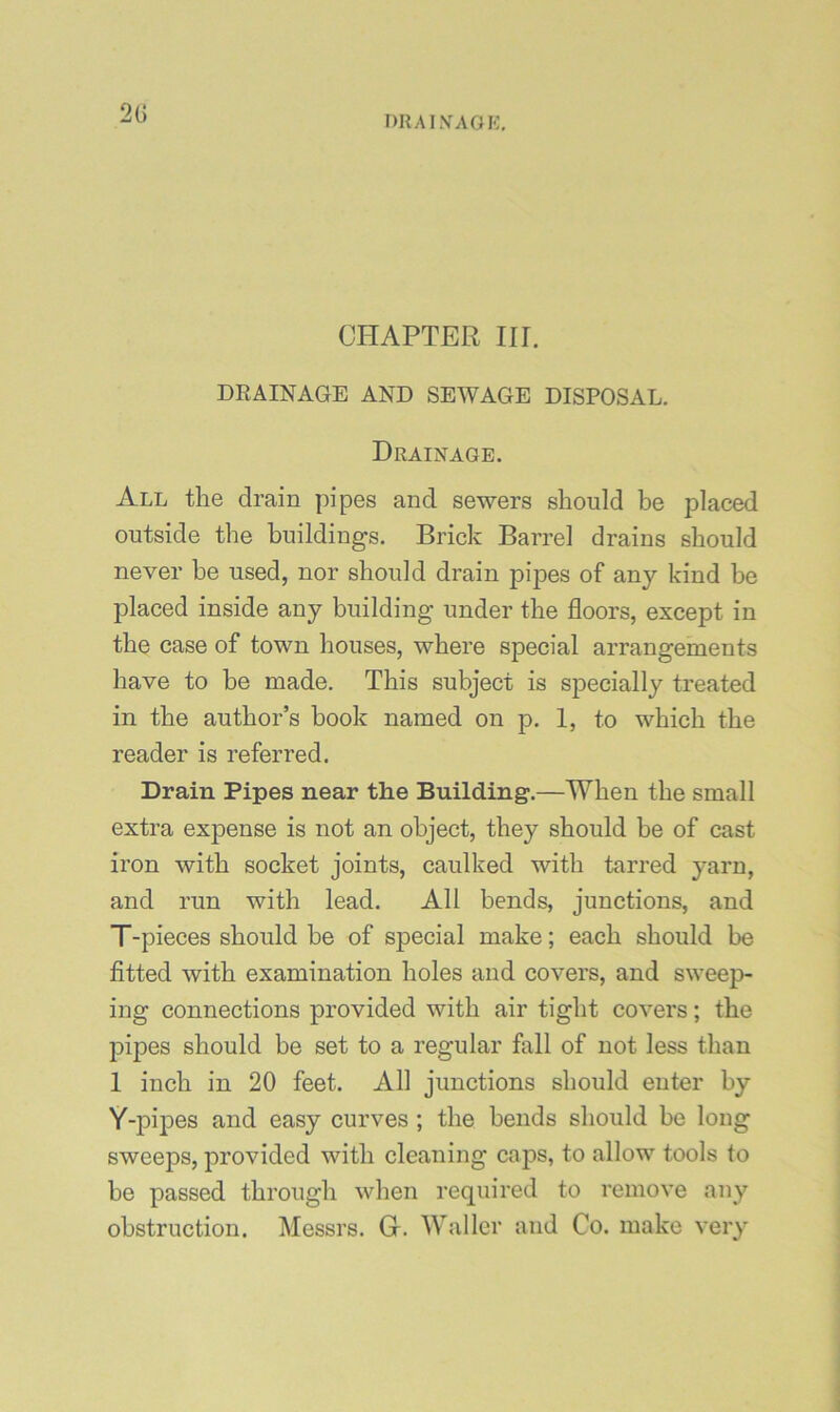 2G DRAI.VAOI':, CHAPTER III. DRAINAGE AND SEWAGE DISPOSAL. Drainage. All the drain pipes and sewers should be placed outside the buildings. Brick Barrel drains should never be used, nor should drain pipes of any kind be placed inside any building under the floors, except in the case of town houses, where special arrangements have to he made. This subject is specially treated in the author’s book named on p. 1, to which the reader is referred. Drain Pipes near the Building.—When the small extra expense is not an object, they should be of cast iron with socket joints, caulked with tarred yarn, and run with lead. All bends, junctions, and T-pieces should be of special make; each should be fitted with examination holes and covers, and sweep- ing connections provided with air tight covers; the pipes should be set to a regular fall of not less than 1 inch in 20 feet. All junctions should enter by Y-pipes and easy curves ; the bends should be long sweeps, provided with cleaning caps, to allow tools to be passed through when required to remove any obstruction. Messrs. G. Waller and Co. make very