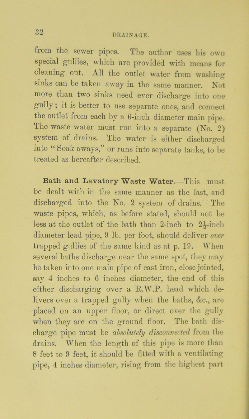 niiAiXAnr:, from the sewer pipes. Tlie author uses his own special gullies, which are provided with means for cleaning out. All the outlet water from washing sinks can be taken away in the same manner. Not more than two sinks need ever discharge into one gully; it is better to use separate ones, and connect the outlet from each by a 6-inch diameter main pipe. The waste water must run into a separate (No. 2) system of drains. The water is either discharged into “ Soak-aways,” or runs into separate tanks, to be treated as hereafter described. Bath and Lavatory Waste Water.—This must be dealt with in the same manner as the last, and discharged into the No. 2 system of drains. The waste pijDes, which, as before stated, should not be less at the outlet of the bath than 2-inch to 2^inch diameter lead t:)ipe, 9 lb. per foot, should deliver over trapped gullies of the same kind as at p. 19. When several baths dischai’ge near the same spot, they may be taken into one main pipe of cast iron, close jointed, say 4 inches to 6 inches diameter, the end of this either discharging over a R.W.P. head which de- livers over a trapped gully when the baths, Ac., are placed on an upper floor, or direct over the gully when they are on the ground floor. The bath dis- charge pipe must be absolutely disconnected from the drains. When the length of this pipe is more than 8 feet to 9 feet, it should be fitted with a ventilating pipe, 4 inches diameter, rising from the highest part