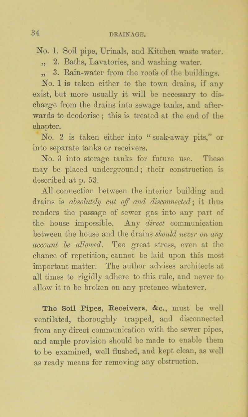 No. 1. Soil pipe, Urinals, and Kitchen waste water. „ 2. Baths, Lavatories, and washing water. „ 3. Rain-water from the roofs of the buildings. No. 1 is taken either to the town drains, if any exist, but more usually it will he necessary to dis- charge from the drains into sewage tanks, and after- wards to deodorise; this is treated at the end of the chapter. No. 2 is taken either into “ soak-away pits,” or into separate tanks or receivers. No. 3 into storage tanks for future use. These may be placed underground; their construction is described at p. 53. All connection between the interior building and drains is absolutely cut off and disconnected; it thus renders the passage of sewer gas into any part of the house impossible. Any direct communication between the house and the drains should never on any account he allowed. Too great stress, even at the chance of repetition, cannot be laid upon this most important matter. The author advises architects at all times to rigidly adhere to this rule, and never to allow it to be broken on any pretence whatever. The Soil Pipes, Receivers, &c., must be well ventilated, thoroughly trapped, and disconnected from any direct communication with the sewer pipes, and ample provision should be made to enable them to be examined, well flushed, and kept clean, as well as ready means for removing any obstruction.