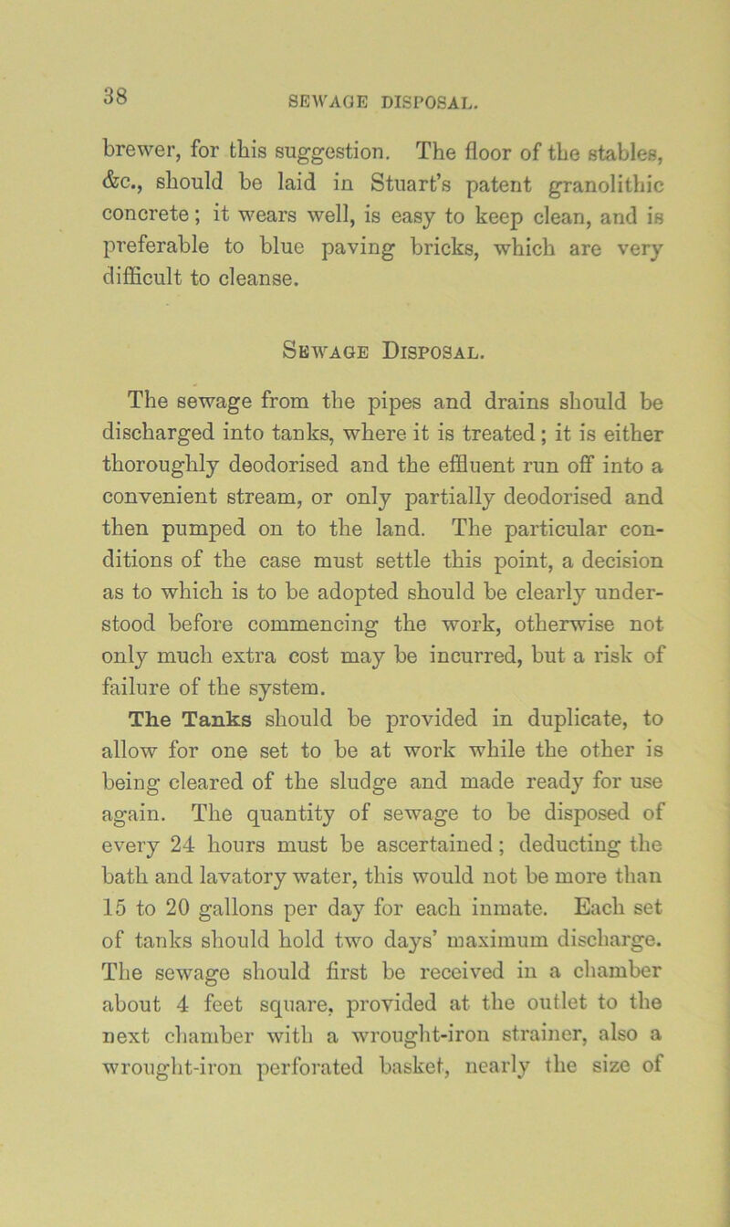 brewer, for this suggestion. The floor of the stables, &c., should be laid in Stuart’s patent granolithic concrete; it wears well, is easy to keep clean, and is preferable to blue paving bricks, which are very difficult to cleanse. Sewage Disposal. The sewage from the pipes and drains should be discharged into tanks, where it is treated; it is either thoroughly deodorised and the effluent run off into a convenient stream, or only partially deodorised and then pumped on to the land. The particular con- ditions of the case must settle this point, a decision as to which is to be adopted should be clearly under- stood before commencing the work, otherwise not only much extra cost may be incurred, but a risk of failure of the system. The Tanks should be provided in duplicate, to allow for one set to be at work while the other is being cleared of the sludge and made ready for use again. The quantity of sewage to be disposed of every 24 hours must be ascertained; deducting the bath and lavatory water, this would not be more than 15 to 20 gallons per day for each inmate. Each set of tanks should hold two days’ maximum discharge. The sewage should first be received in a chamber about 4 feet square, provided at the outlet to the next chamber with a wrought-iron strainer, also a wrought-iron perforated basket, nearly the size of