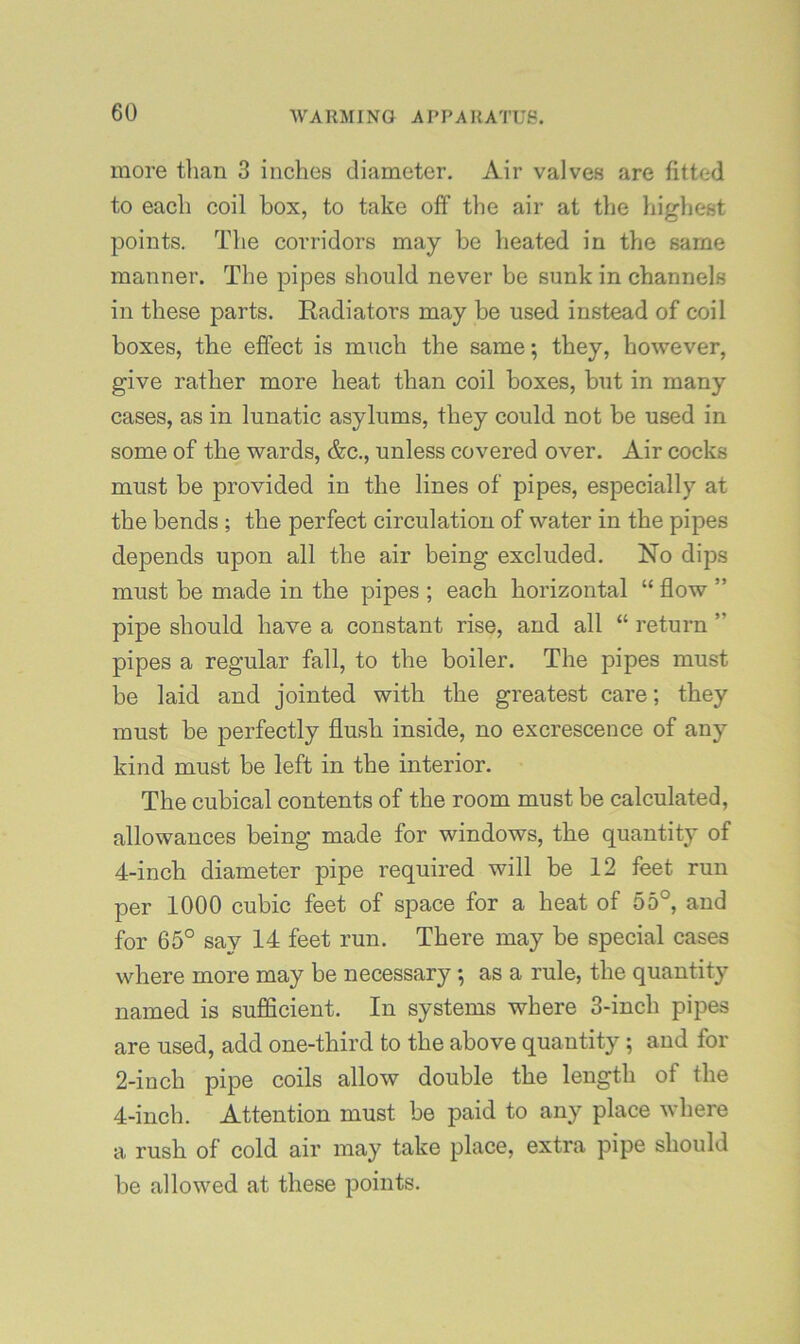 more tlian 3 inches diameter. Air valves are fitted to each coil box, to take off the air at the highest points. The corridors may be heated in the same manner. The pipes should never be sunk in channels in these parts. Radiators may be used instead of coil boxes, the effect is much the same; they, however, give rather more heat than coil boxes, but in many cases, as in lunatic asylums, they could not be used in some of the wards, &c., unless covered over. Air cocks must be provided in the lines of pipes, especially at the bends ; the perfect circulation of water in the pipes depends upon all the air being excluded. No dips must be made in the pipes ; each horizontal “ flow ” pipe should have a constant rise, and all “ I’eturn ” pipes a regular fall, to the boiler. The pipes must be laid and jointed with the greatest care; they must be perfectly flush inside, no excrescence of any kind must be left in the interior. The cubical contents of the room must be calculated, allowances being made for windows, the quantity of 4-inch diameter pipe required will be 12 feet run per 1000 cubic feet of space for a heat of 55°, and for 65° say 14 feet run. There may be special cases where more may be necessary; as a rule, the quantity named is sufficient. In systems where 3-inch pipes are used, add one-third to the above quantity; and for 2-inch pipe coils allow double the length of the 4-inch. Attention must be paid to any place where a rush of cold air may take place, extra pipe should be allowed at these points.