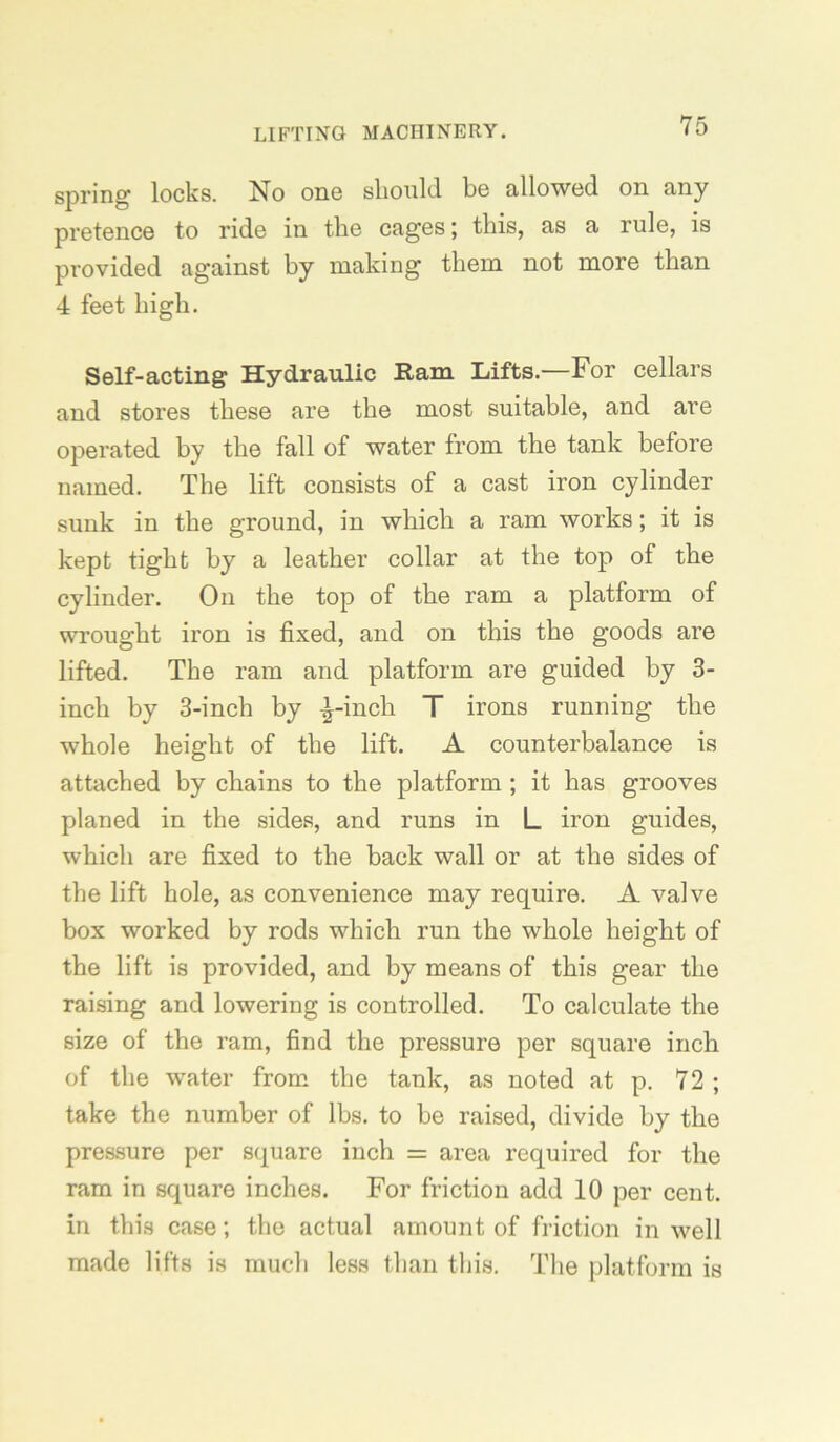 spring locks. No one slionld be allowed on any pretence to ride in the cages; this, as a rule, is provided against by making them not more than 4 feet high. Self-acting Hydraulic Ram Lifts.'—For cellars and stores these are the most suitable, and are operated by the fall of water from the tank before named. The lift consists of a cast iron cylinder sunk in the ground, in which a ram works; it is kept tight by a leather collar at the top of the cylinder. On the top of the ram a platform of wrought iron is fixed, and on this the goods are lifted. The ram and platform are guided by 3- inch by 3-inch by -l-inch T irons running the whole height of the lift. A counterbalance is attached by chains to the platform; it has grooves planed in the sides, and runs in L iron guides, which are fixed to the back wall or at the sides of the lift hole, as convenience may require. A valve box worked by rods which run the whole height of the lift is provided, and by means of this gear the raising and lowering is controlled. To calculate the size of the ram, find the pressure per square inch of the water from the tank, as noted at p. 72 ; take the number of lbs. to be raised, divide by the pressure per square inch = area required for the ram in square inches. For friction add 10 per cent, in this case; the actual amount of friction in well made lifts is much less than this. The platform is