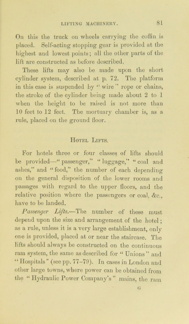 On this the truck on wheels carrying the coffin is placed. Self-acting stopping gear is provided at the highest and lowest points; all the other parts of the lift are constructed as before described. These lifts may also be made upon the short cylinder system, described at p. 72. The platform in this case is suspended by “ wire ” rope or chains, the stroke of the cylinder being made about 2 to 1 when the height to be raised is not more than 10 feet to 12 feet. The mortuary chamber is, as a rule, placed on the ground floor. Hotel Lifts. For hotels three or four classes of lifts should be provided—“ passenger,” “ luggage,” “ coal and ashes,” and “ food,” the number of each depending on the general disposition of the lower rooms and pas.sages with regard to the upper floors, and the relative position where the passengers or coal, &c., have to be landed. Passenger Lifts.—The number of these must depend upon the size and arrangement of the hotel; as a rule, unless it is a very large establishment, only one is provided, placed at or near the staircase. The lifts should always be constructed on the continuous ram system, the same as described for “ Unions” and “ Hospitals ” (see pp. 77-79). In cases in London and other large towns, where power can be obtained from the “ Hydraulic Power Company’s ” mains, the ram (;