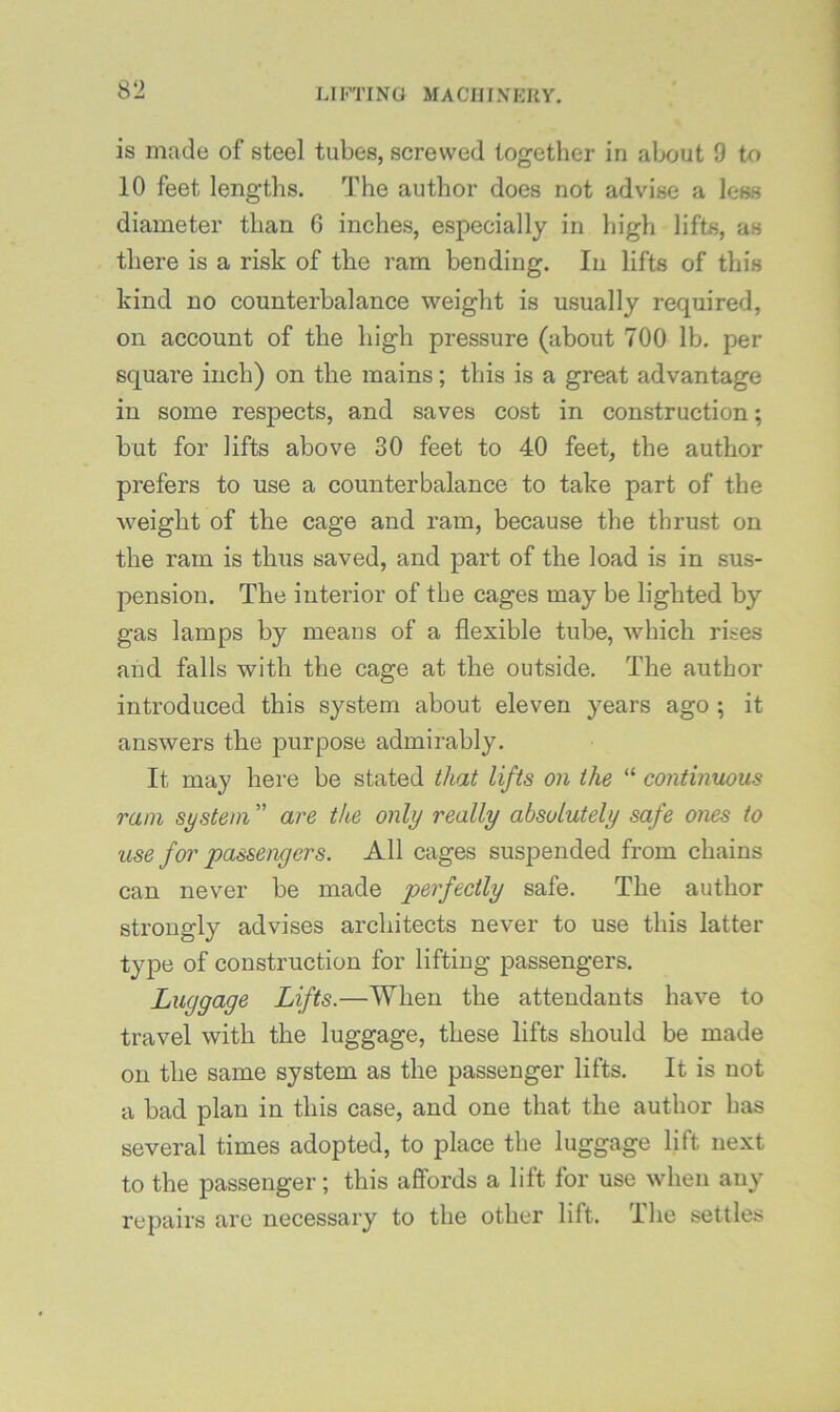 is made of steel tubes, screwed together in alxjut 9 to 10 feet lengths. The author does not advise a less diameter than 6 inches, especially in high lifts, as there is a risk of the ram bending. In lifts of this kind no counterbalance weight is usually required, on account of the high pressure (about 700 lb. per square inch) on the mains; this is a great advantage in some respects, and saves cost in construction; but for lifts above 30 feet to 40 feet, the author prefers to use a counterbalance to take part of the weight of the cage and ram, because the thrust on the ram is thus saved, and part of the load is in sus- pension. The interior of the cages may be lighted by gas lamps by means of a flexible tube, which rises and falls with the cage at the outside. The author introduced this system about eleven years ago ; it answers the purpose admirably. It may here be stated that lifts on the “ contimwus ram system ” are the only really absolutely safe ones to use for jpassengers. All cages suspended from chains can never be made perfectly safe. The author strongly advises architects never to use this latter type of construction for lifting passengers. Luggage Lifts.—When the attendants have to travel with the luggage, these lifts should be made on the same system as the passenger lifts. It is not a bad plan in this case, and one that the author has several times adopted, to place the luggage lift next to the passenger; this affords a lift for use when any repairs are necessary to the other lift. The settles