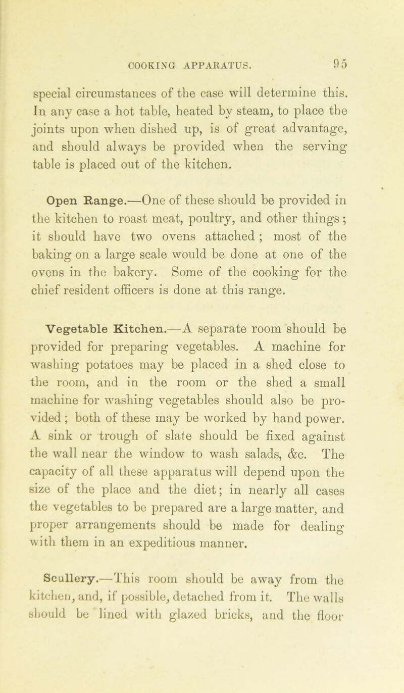 special circumstances of the case will determine this. In any case a hot table, heated by steam, to place the joints upon when dished up, is of great advantage, and should always be provided when the serving table is placed out of the kitchen. Open Range.—One of these should be provided in the kitchen to roast meat, poultry, and other things; it should have two ovens attached ; most of the baking on a large scale would be done at one of the ovens in the bakery. Some of the cooking for the chief resident officers is done at this range. Vegetable Kitchen.—-A separate room should be provided for preparing vegetables. A machine for washing potatoes may be placed in a shed close to the room, and in the room or the shed a small machine for washing vegetables should also be pro- vided ; both of these may be worked by hand power. A sink or trough of slate should be fixed against the wall near the window to wash salads, &c. The capacity of all these apparatus will depend upon the size of the place and the diet; in nearly all cases the vegetables to be prepared are a large matter, and proper arrangements should be made for dealing with them in an expeditious manner. Scullery.—This room should be away from the kitchen, and, if possible, detached from it. The w^alls should be lined with glazed bricks, and the flour