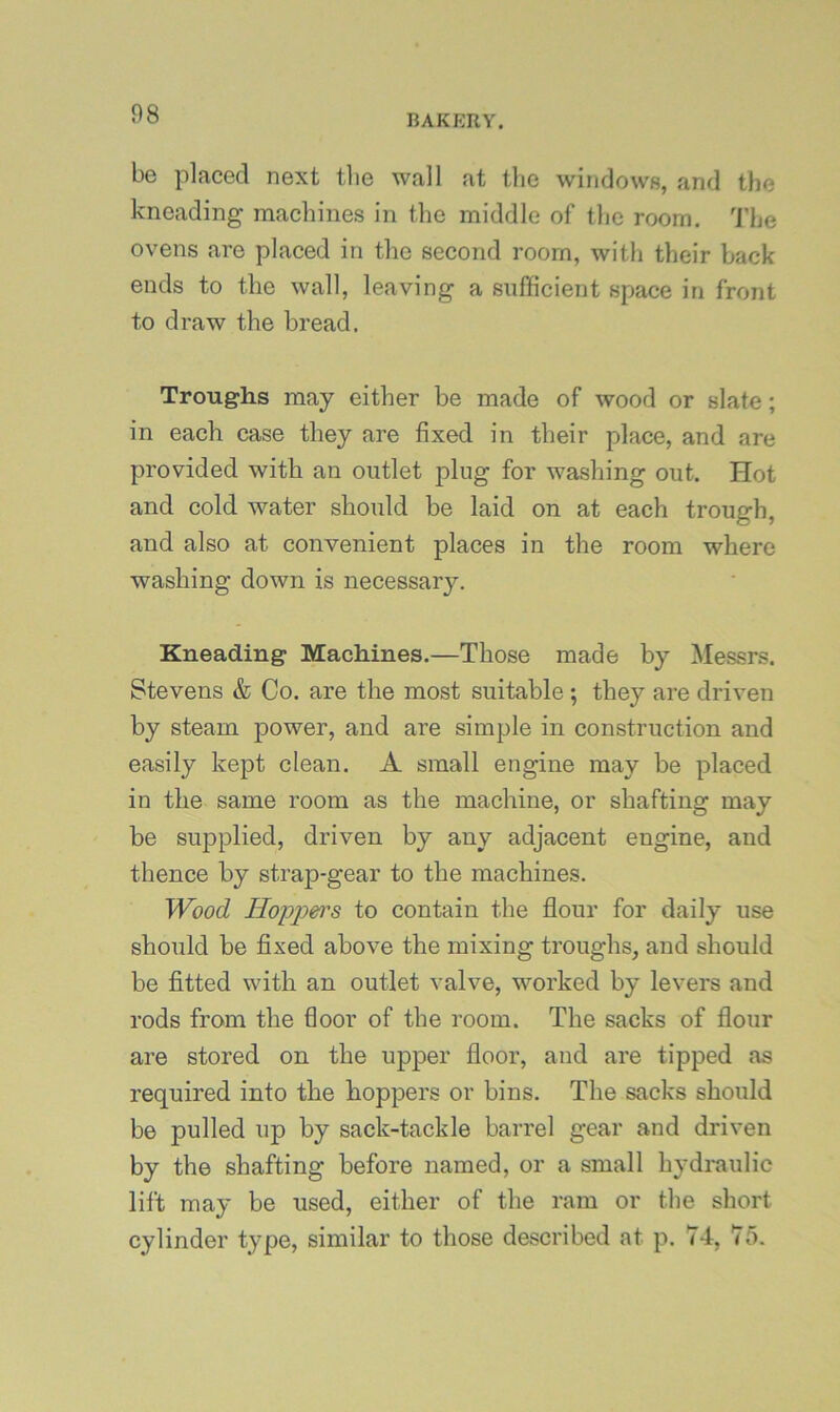 be placed next tlie wall at tlie windows, and the kneading machines in the middle of the room. 'J'he ovens are placed in the second room, with their back ends to the wall, leaving a sufficient space in front to draw the bread. Troughs may either be made of wood or slate; in each case they are fixed in their place, and are provided with an outlet plug for washing out. Hot and cold water should be laid on at each trough, and also at convenient places in the room where washing down is necessary. Kneading Machines.—Those made by Messrs. Stevens & Co. are the most suitable ; they are driven by steam power, and are simple in construction and easily kept clean. A small engine may be placed in the same room as the machine, or shafting may be supplied, driven by any adjacent engine, and thence by strap-gear to the machines. Wood Hoppen's to contain the flour for daily use should be fixed above the mixing troughs, and should be fitted with an outlet valve, worked by levers and rods from the floor of the room. The sacks of flour are stored on the upper floor, and are tipped as required into the hoppers or bins. The sacks should be pulled up by sack-tackle barrel gear and driven by the shafting before named, or a small hydraulic lift may be used, either of the ram or the short cylinder type, similar to those described at p. 74, 75.