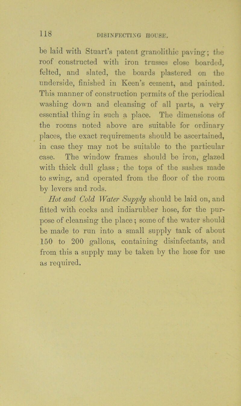 niSINFKCTlXG I10U8K. be laid with Stuart’s patent granolitliic paving; tlie roof constructed witli iron trusses close boarded, felted, and slated, the boards plastered on the underside, finished in Keen’s cement, and painted. This manner of construction permits of tlie periodical washing down and cleansing of all parts, a very essential thing in such a place. The dimensions of the rooms noted above are suitable for ordinary places, the exact requirements should be ascertained, in case they may not be suitable to the particular case. The window frames should be iron, glazed with thick dull glass; the tops of the sashes made to swing, and operated from the floor of the room by levers and rods. Hot and Cold Water Supply should be laid on, and fitted with cocks and indiarubber hose, for the pur- pose of cleansing the place ; some of the water should be made to run into a small supply tank of about 150 to 200 gallons, containing disinfectants, and from this a supply may be taken by the hose for use as required.