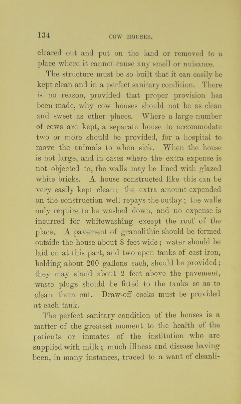 cleared out and put on tlie land or removed to a ]dace where it cannot cause any smell or nuisance. The structure must he so built that it can easily be kept clean and in a perfect sanitary condition. There is no reason, provided that proper provision lias been made, why cow houses should not be as clean and sweet as other places. Where a large number of cows are kept, a separate house to accommodate two or more should he provided, for a hospital to move the animals to when sick. When the house is not large, and in cases where the extra expense is not objected to, the walls may be lined with glazed white bricks. A house constructed like this can be very easily kept clean ; the extra amount expended on the construction well repays the outlay ; the walls only require to be washed down, and no expense is incurred for whitewashing except the roof of the place. A pavement of granolithic should be formed outside the house about 8 feet wide; water should be laid on at this part, and two open tanks of cast iron, holding about 200 gallons each, should be provided; they may stand about 2 feet above the pavement, waste plugs should be fitted to the tanks so as to clean them out. Draw-off cocks must be provided at each tank. The perfect sanitary condition of the houses is a matter of the greatest moment to the health of the patients or inmates of the institution who are supjdied with milk ; much illness and disease having been, in many instances, traced to a want of cleanli-
