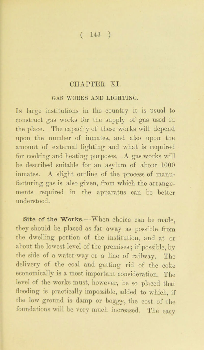 ( 1-13 ) CHAPTER XL GAS WORKS AND LIGHTING. Ix large institutions in the country it is usual to construct gas works for the supply of gas used in the place. The capacity of these works will depend upon the numher of inmates, and also upon the amount of external lighting and what is required for cooking and heating purposes. A gas works will be described suitable for an asylum of about 1000 inmates. A slight outline of the process of manu- facturing gas is also given, from which the arrange- ments required in the apparatus can he better understood. Site of the Works.—When choice can be made, they should be placed as far away as possible from the dwelling portion of the institution, and at or about the lowest level of the premises; if possible, by the side of a water-way or a line of railway. The delivery of the coal and getting rid of the coke economically is a most important consideration. The level of the works must, however, be so placed that flooding is practically impossible, added to which, if the low ground is damp or boggy, the cost of the foundations will be veiy much increased. The easy