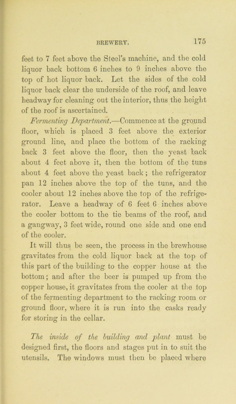 feet to 7 feet above the Steel’s machine, and the cold liquor back bottom 6 inches to 9 inches above the top of hot liquor back. Let the sides of the cold liquor back clear the underside of the roof, and leave headway for cleaning out the interior, thus the height of the roof is ascertained. Fermenting Department.—Commence at the gro,und floor, which is placed 3 feet above the exterior ground line, and place the bottom of the racking back 3 feet above the floor, then the yeast back about 4 feet above it, then the bottom of the tuns about 4 feet above the yeast back ; the refrigerator pan 12 inches above the top of the tuns, and the cooler about 12 inches above the top of the refrige- rator. Leave a headway of 6 feet 6 inches above the cooler bottom to the tie beams of the roof, and a gangway, 3 feet wide, round one side and one end of the cooler. It will thus be seen, the process in the brewhouse gravitates from the cold liquor back at the top of this part of the building to the copper house at the bottom; and after the beer is pumped up from the copper house, it gravitates from the cooler at the top of the fermenting department to the racking room or ground floor, where it is run into the casks ready for storing in the cellar. The inside of the building and must be designed first, the floors and stages put in to suit the utensils. The windows must then be placed where