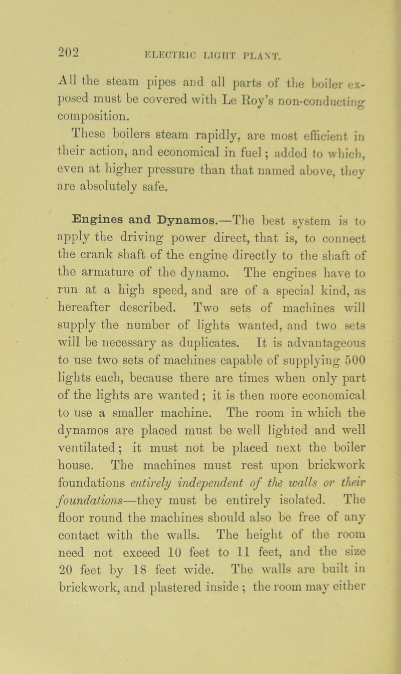 KLKCTRIC MOIIT I*f.A\T. All the steam pipes and all parts of the holier ex- posed must be covered with Le Roy’s non-con dueling composition. These boilers steam rapidly, are most efficient in their action, and economical in fuel; added to wliich, even at higher pressure than that named above, they are absolutely safe. Engines and Dynamos.—The best system is to apply the driving power direct, that is, to connect the crank shaft of the engine directly to the shaft of the armature of the dynamo. The engines have to run at a high speed, and are of a special kind, as hereafter described. Two sets of machines will supply the number of lights wanted, and two sets will be necessary as duplicates. It is advantageous to use two sets of machines capable of supplying 500 lights each, because there are times when only part of the lights are wanted ; it is then more economical to use a smaller machine. The room in which the dynamos are placed must be well lighted and well ventilated; it must not be placed next the boiler house. The machines must rest upon brickwork foundations entirely independent of the walls or their foundations—they must be entirely isolated. The floor round the machines should also be free of any contact with the walls. The height of the room need not exceed 10 feet to 11 feet, and the size 20 feet by 18 feet wide. The walls are built in brickwork, and plastered inside ; the room may either