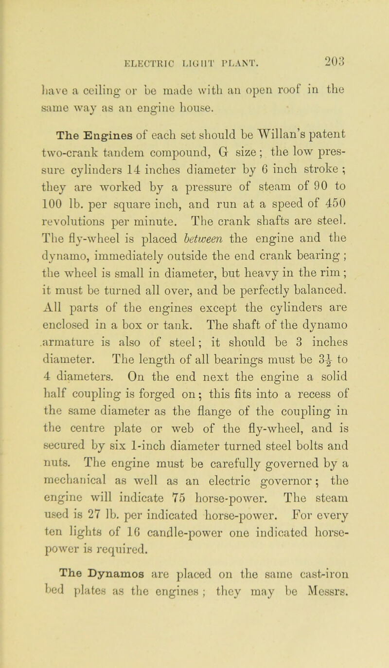 have a ceilijig or be made with an open root in the same way as an engine lioiise. The Engines of each set should be Willan’s patent two-crank tandem compound, G size; the low pres- sure cylinders 14 inches diameter by 6 inch stroke ; they are worked by a pressure of steam of 90 to 100 lb. per square inch, and run at a speed of 450 revolutions per minute. The crank shafts are steel. The fly-wheel is placed between the engine and the dynamo, immediately outside the end crank bearing ; the wheel is small in diameter, but heavy in the rim; it must be turned all over, and be perfectly balanced. All parts of the engines except the cylinders are enclosed in a box or tank. The shaft of the dynamo armature is also of steel; it should be 3 inches diameter. The length of all bearings must be 3^ to 4 diameters. On the end next the engine a solid half coupling is forged on; this fits into a recess of the same diameter as the flange of the coupling in the centre plate or web of the fly-wheel, and is secured by six 1-inch diameter turned steel bolts and nuts. The engine must be carefully governed by a mechanical as well as an electric governor; the engine will indicate 75 horse-power. The steam used is 27 lb. per indicated horse-power. For every ten lights of IG candle-power one indicated horse- power is required. The Dynamos are placed on the same cast-iron bed plates as the engines ; they may be Messrs.