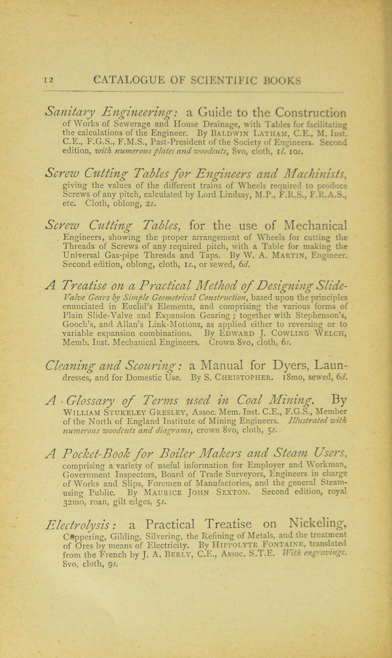 Sanitary Engineering: a Guide to the Construction of Works of Sewerage and House Drainage, with Tables for facilitating the calculations of the Engineer. By Baldwin Latham, C.E., M. Inst. C.E., F.G.S., F.M.S., Past-President of the Society of Engineers. Second edition, with numerous plates and woodcuts, 8vo, doth, i/. lor. Screw Cutting Tables for Engineers and Machinists, giving the values of the different trains of Wheels required to produce Screws of any pitch, calculated by Lord Lindsay, M.P., F.R.S., F.K.A.S., etc. Cloth, oblong, 2j. Screw Cutting Tables, for the use of Mechanical , Engineers, showing the proper arrangement of Wheels for cutting the Threads of Screws of any required pitch, with a Table for making the Universal Gas-pipe Threads and Taps. By W. A. M.ARTIN, Engineer. Second edition, oblong, cloth, u., or sewed, 6d. A Treatise on a Practical Method of Designing Slide- Valve Gears by Simple Geometrical Cosistrnction, based upon the principles enunciated in Euclid’s Elements, and comprising the various forms of Plain Slide-Valve and Expansion Gearing ; together with Stephenson’s, Gooch’s, and Allan’s Link-Motions, as applied either to reversing or to variable expansion combinations. By Edward J. Cowling Welch, Memb. Inst. Mechanical Engineers. Crown 8vo, cloth, 6s. Cleaning and Scouring: a Manual for Dyers, Laun- dresses, and for Domestic Use. By S. Christopher. i8mo, sewed, 6d. A ' Glossary of Terms used in Coal Mining. By William Stukeley Gresley, Assoc. Mem. Inst. C.E., F.G.S., Member of the North of England Institute of Mining Engineers. Illustrated with numerous woodcuts and diagrams, crown 8vo, cloth, $s. A Pocket-Book for Boiler Makers and Steam Users, comprising a variety of useful information for Employer and Workman, Government Inspectors, Board of Trade Surveyors, Engineers in charge of Works and Slips, Foremen of Manufactories, and the general Steam- using Public. By Maurice John Sexton. Second edition, royal 32mo, roan, gilt edges, 5r. Electrolysis: a Practical Treatise on Nickeling, coppering. Gilding, Silvering, the Refining of Metals, and the treatment of Ores by means of Electricity. By Hippolyte Font.aine, translate*! from the French by J. A. Berly, C.E., Assoc. S.T.E. With engiavings. 8vo, cloth, gs.