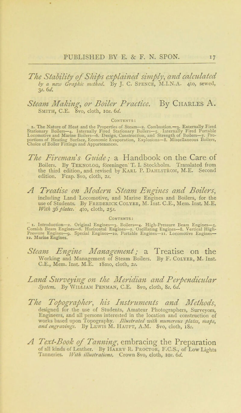 The Stability of Ships explained simply, and calculated by a ne:u Graphic method. By J. C. Spence, M.I.N.A. 410, sewed, 3J. C>J. Steam Making, or Boiler Practice. By Charles A. Smith, C.E. 8vo, cloth, loj. Contents; I. The Nature of Heat and the Properties of Steam—2. Combustion,—3. Externally Fired Stationary Boilers—4. Internally Fired Stationary Boilers—5. Internally Fired Portable Locomotive and Marine Boilers—^. Design, Construction, and Strength of Boilers—7. Pro- portions of Heating Surface, Economic Evaporation, Explosions—8. Miscellaneous Boilers, Choice of Boiler Fittings and Appurtenances. The Fireman's Gtiide; a Handbook on the Care of Boilers. By TeknoI-OG, foreningen’ T. I. Stockholm. Translated from the third edition, and revised by Karl P. Dahlstrom, M.E. Second edition. Fcap. 8vo, cloth, is. A Treatise on Modern Steam Engines and Boilers, including Land Locomotive, and Marine Engines and Boilers, for the use of Students. By Frederick Colyer, M. Inst. C.E., Mem. Inst. M.E. With 36 plates. 410, cloth, 25^. Contents: ^ I. Introduction—2. Original Engines—3. Boilers—4. High-Pressure Beam Engines—5. Cornish Beam Engines—6. Horizontal Engines—7. Oscillating Engines—8. Vertical High- Pressure Engines—g. Special Engines—10. Portable Engines—ii. Locomotive Engines— 12. Marine Engines. Steam Engine Management; a Treatise on the Working and Management of Steam Boilers. By F. Colyer, M. Inst. C.E., Mem. Inst. M.E. i8mo, cloth, zs. Land Surveying on the Meridian and Pcrpendicular System. By Willia.m Penman, C.E. 8vo, cloth, 8r. (>d. The Topographer, his Instruments and Methods, designed for the use of Students, Amateur Photographers, Surveyors, Engineers, and all persons interested in the location and construction of works based upon Topography. Illustrated with numerous plates, maps, and engravitigs. By Lewis M. Haupt, A.M. 8vo, cloth, iSr. A Text-Book of Tanning, embracing the Preparation of all kinds of Leather. By Harry R. Proctor, F.C.S., of Low Lights Tanneries. With illustrations. Crown 8vo, cloth, lor. (sd.