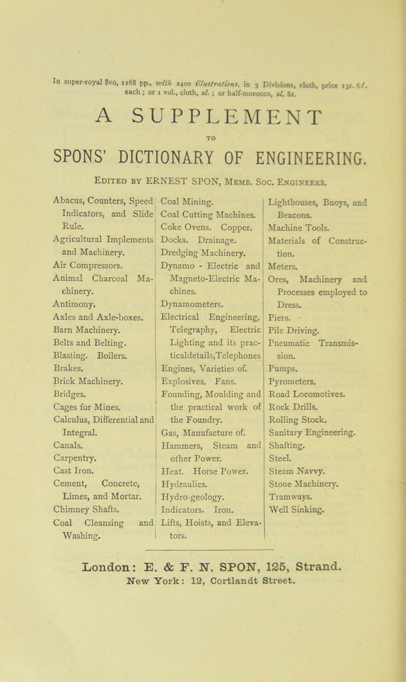 each ; or 1 vol., cloth, 3/. ; or half-morocco, 3/, 8/, A SUPPLEMENT TO SPONS’ DICTIONARY OF ENGINEERING. Edited by ERNEST SPON, Memb. Soc. Engineers. Abacus, Counters, Speed; Indicators, and Slide Rule. ; Agricultural Implements and Machinery. i Air Compressors. i Animal Charcoal Ma-' chinery. i Antimony. Axles and Axle-boxes. Bam Machinery. Belts and Belting. Blasting. Boilers. Brakes. Brick Machinery. Bridges. Cages for Mines. | Calculus, Difterential and Integral. ! Canals. ; Carpentry. ^ Cast Iron. Cement, Concrete, i Limes, and Mortar. Chimney Shafts. Coal Cleansing and Washing. i Coal Mining. Coal Cutting Machines. Coke Ovens. Copper. Docks. Drainage. Dredging Machinery. Dynamo - Electric and Magneto-Electric Ma- chines. Dynamometers. Electrical Engineering, Telegraphy, Electric Lighting and its prac- ticaldetai Is,Telephones Engines, Varieties of. Explosives. Fans. Founding, Moulding and the practical work of the Foundry. Gas, Manufacture of. Hammers, Steam and other Power. Heat. Horse Power. Hydraulics. Hydro-geology. Indicators. Iron. Lifts, Hoists, and Eleva- tors. I Lighthouses, Buoys, and ' Beacons. ' Machine Tools ; Materials of Construc- ; tion. ' Meters. I j Ores, Machinery and Processes employed to Dress. I Piers. Pile Driving. Pneumatic Transmis- sion. Pumps. Pyrometers. Road Locomotives. Rock Drills. Rolling Stock. Sanitary Engineering. Shafting. Steel. Steam Navvy. Stone Machinery. Tramways. Well Sinking. London: E. & F. N. SPON, 125, Strand.
