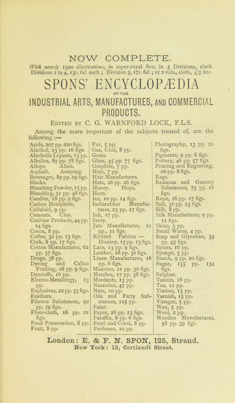 NOW COMPLETE, IVUk tuarly 1500 illnslrations, in super-royal Svo, in 5 Divisions, cloth Divisions i to 4, 13^. 6i/. each ; Division 5, \ ^s. 6d.; or 2 vols., cloth, lor. SPONS’ ENCYCLOPAEDIA or THE INDUSTRIAL ARTS, MANUFACTURES, AND COMMERCIAL PRODUCTS. Edited by C. G. WARNFORD LOCK, F.L.S. Among the more important of the subjects treated of, are the following:— Acids, 207 pp. 220 figs. Alcohol, 23 pp. 16 figs. Alcoholic Liquors, 13 pp. Alkalies, 89 pp. 78 figs. Alloys. Alum. Asphalt. Assaying. Beverages, 89 pp. 29 figs. Blacks. Bleaching Powder, 15 pp. Bleaching, 51 pp. 48 figs. Candles, 18 pp. 9 figs. Carbon Bisulphide. Celluloid, 9 pp. Cements. Clay. Coal-tar Products, 44 pp. 14 figs. Cocoa, 8 pp. Coffee, 32 pp. 13 figs. Cork, 8 pp. 17 figs. Cotton Manufactures, 62 pp. 57 figs. Drugs, 38 pp. Dyeing and Calico Printing, 28 pp. 9 figs. Dyestuffs, 16 pp. Electro-Metallurgy, 13 pp. Explosives, 22 pp. 33 figs. Feathers. Fibrous Substances, 92 pp. 79 figs. Floor-cloth, 16 pp. 21 figs. Food Preservation, 8 pp. Fruit, 8 pp. Fur, 5 pp. j Gas, Coal, 8 pp. 1 Gems. Glass, 45 pp. 77 figs. Graphite, 7 pp. Hair, 7 pp. Hair Manufactures. Hats, 26 pp. 26 figs. Honey. Hops. Horn. Ice, 10 pp. 14 figs. Indiarubber Manufac- tures, 23 pp. 17 figs. Ink, 17 pp. Ivory. Jute Manufactures, ii pp., II figs. Knitted Fabrics — Hosiery, 15 pp. 13 figs. Lace, 13 pp. 9 hgs. Leather, 28 pp. 31 figs. Linen Manufactures, 16 pp. 6 figs. Manures, 21 pp. 30 figs. Matches, 17 pp. 38 figs. Mordants, 13 pp. Narcotics, 47 pp. Nuts, 10 pp. Oils and Fatty Sub- stances, 125 pp. Paint. Paper, 26 pp. 23 figs. Paraffin, 8 pp. 6 figs. Pearl and Coral, 8 pp. Perfumes, 10 pp. Photography, 13 pp. 20 figs. Pigments, 9 pp. 6 figs. Pottery, 46 pp. 57 figs. Printing and Engraving, 20 pp. 8 figs. Rags. Resinous and Gummy Substances, 75 pp. 16 figs. Rope, 16 pp. 17 figs. Salt, 31 pp. 23 figs. Silk, 8 pp. Silk Manufactures, 9 pp. II figs. Skins, 5 pp. Small Wares, 4 pp. Soap and Glycerine, 39 pp. 45 figs. Spices, 16 pp. Sponge, 5 pp. Starch, 9 pp. 10 figs. Sugar, 155 pp. 134 figs. Sulphur. Tannin, iS pp. Tea, 12 pp. Timber, 13 pp. Varnish, 15 pp. Vinegar, 5 pp. Wax, 5 pp. Wool, 2 pp. Woollen Manufactures, 58 pp. 39 figs. London: E. & F. N. SPON, 126, Strand.