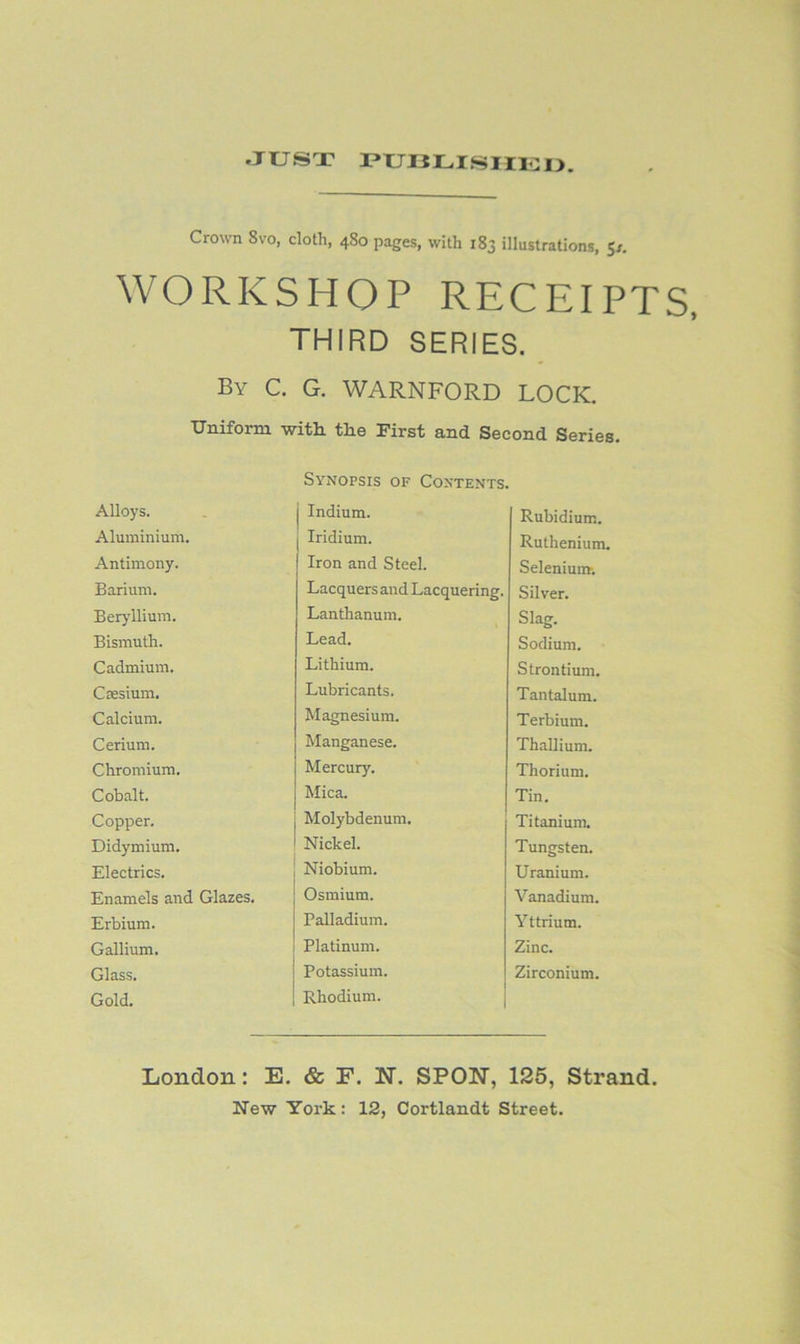 -JUST i?uoui.suii:i>. Crown 8VO, cloth, 480 pages, with 183 illustrations, 5/. WORKSHOP RECEIPTS, THIRD SERIES. By C. G. WARNFORD LOCK. Uniform witli the First and Second Series. Synopsis of Contents. Alloys. j Indium. Rubidium. Aluminium. Iridium. Ruthenium. Antimony. Iron and Steel. Selenium. Barium. Lacquers and Lacquering. Silver. Beryllium. Lanthanum. Slag. Bismuth. Lead. Sodium. Cadmium. Lithium. Strontium. Cffisium. Lubricants. Tantalum. Calcium. Magnesium. Terbium. Cerium. Manganese. Thallium. Chromium. Mercury. Thorium. Cobalt. Mica. Tin. Copper. Molybdenum. Titanium. Didymium. Nickel. Tungsten. Electrics. Niobium. Uranium. Enamels and Glazes. Osmium. Vanadium. Erbium. Palladium. Yttrium. Gallium. Platinum. Zinc. Glass. Potassium. Zirconium. Gold. Rhodium. London: E. & F. N. SPOW, 125, Strand.