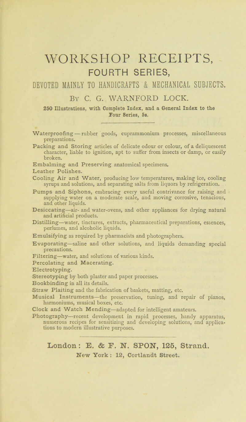 WORKSHOP RECEIPTS, FOURTH SERIES, DEVOTED MAINLY TO HANDICRAFTS & MECHANICAL SUBJECTS. By C. G. WARNFORD LOCK. 250 Illustrations, with Complete Index, and a General Index to the Four Series, Ss. Waterproofing — rubber goods, cuprammonium processes, miscellaneous preparations. Packing and Storing articles of delicate odour or colour, of a deliquescent character, liable to ignition, apt to suffer from insects or damp, or easily broken. Embalming and Preserving anatomical specimens. Leather Polishes. Cooling Air and Water, producing low temperatures, making ice, cooling syrups and solutions, and separating salts from liquors by refrigeration. Pumps and Siphons, embracing every useful contrivance for raising and supplying water on a moderate scale, and moving corrosive, tenacious, and other liquids. Desiccating—air- and water-ovens, and other appliances for drying natural and artificial products. Distilling—water, tinctures, extracts, pharmaceutical preparations, essences, perfumes, and alcoholic liquids. Emulsifying as required by pharmacists and photographers. Evaporating—saline and other solutions, and liquids demanding special precautions. Filtering—water, and solutions of various kinds. Percolating and Macerating. Electrotyping. Stereotyping by both plaster and paper processes. Bookbinding in all its details. Straw Plaiting and the fabrication of baskets, matting, etc. Musical Instruments—the preservation, tuning, and repair of pianos, harmoniums, musical boxes, etc. Clock and Watch Mending—ad.-ipted for intelligent amateurs. Photography—recent development in rapid processes, handy apparatus, numerous recipes for sensitizing and developing solutions, and applica- tions to modern illustrative purposes. London: E, & F, N. SPON, 126, Strand.