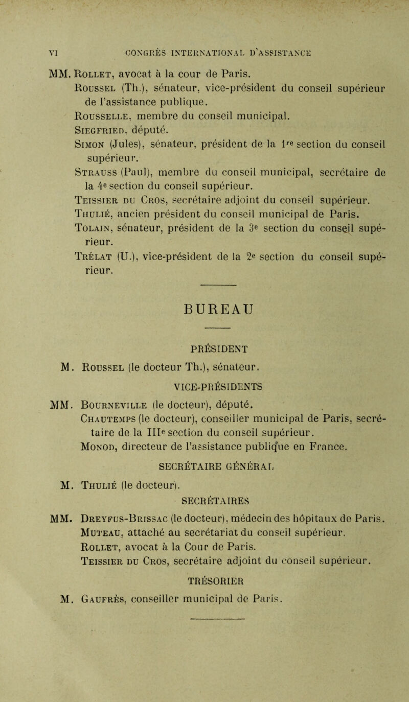 MM. Rollet, avocat à la cour de Paris. Roussel (Th.), sénateur, vice-président du conseil supérieur de l’assistance publique. Rousselle, membre du conseil municipal. Siegfried, député. Simon (Jules), sénateur, président de la lpe section du conseil supérieur. Strauss (Paul), membre du conseil municipal, secrétaire de la 4e section du conseil supérieur. Teissier du Crûs, secrétaire adjoint du conseil supérieur. Thulié, ancien président du conseil municipal de Paris. Tolain, sénateur, président de la 3e section du conseil supé- rieur. Trélat (U.), vice-président de la 2e section du conseil supé- rieur. BUREAU PRÉSIDENT M. Roussel (le docteur Th.), sénateur. VICE-PRÉSIDENTS MM. Bourneville (le docteur), député. Chautemps (le docteur), conseiller municipal de Paris, secré- taire de la IIP section du conseil supérieur. Monod, directeur de l’assistance publique en France. SECRÉTAIRE GÉNÉRAL M. Thulié (le docteur). SECRÉTAIRES MM. Dreyfus-Brissac (le docteur), médecin des hôpitaux de Paris. Muteau, attaché au secrétariat du conseil supérieur. Rollet, avocat à la Cour de Paris. Teissier du Cros, secrétaire adjoint du conseil supérieur. TRÉSORIER M. Gaufres, conseiller municipal de Paris.