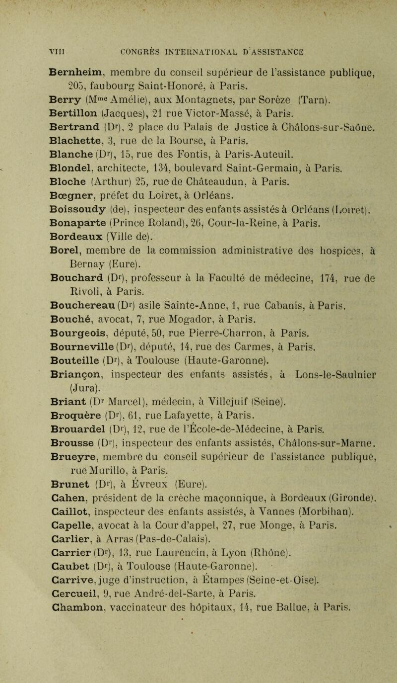 Bernheim, membre du conseil supérieur de l’assistance publique, 205, faubourg Saint-Honoré, à Paris. Berry (M>e Amélie), aux Montagnets, par Sorèze (Tarn). Bertillon (Jacques), 21 rue Victor-Massé, à Paris. Bertrand (Dr), 2 place du Palais de Justice à Châlons-sur-Saône. Blachette, 3, rue de la Bourse, à Paris. Blanche (Dr), 15, rue des Fontis, à Paris-Auteuil. Blondel, architecte, 134, boulevard Saint-Germain, à Paris. Bloche (Arthur) 25, rue de Châteaudun, à Paris. Bœgner, préfet du Loiret, à Orléans. Boissoudy (de), inspecteur des enfants assistés à Orléans (Loiret). Bonaparte (Prince Roland), 26, Cour-la-Reine, à Paris. Bordeaux (Ville de). Borel, membre de la commission administrative des hospices, à Bernay (Eure). Bouchard (Dr), professeur à la Faculté de médecine, 174, rue de Rivoli, à Paris. Bouchereau (D1) asile Sainte-Anne, 1, rue Cabanis, à Paris. Bouché, avocat, 7, rue Mogador, à Paris. Bourgeois, député, 50, rue Pierre-Charron, à Paris. Bourneville (Dr), député, 14, rue des Carmes, à Paris. Bouteille (Dr), à Toulouse (Haute-Garonne). Briançon, inspecteur des enfants assistés, à Lons-le-Saulnier (Jura). Briant (Dl> Marcel), médecin, à Villejuif (Seine). Broquère (Dr), 61, rue Lafayette, à Paris. Brouardel (Dr), 12, rue de l’ÉcoIe-de-Médecine, à Paris. Brousse (Dr), inspecteur des enfants assistés, Châlons-sur-Marne. Brueyre, membre du conseil supérieur de l’assistance publique, rueMurillo, à Paris. Brunet (Dr), à Évreux (Eure). Cahen, président de la crèche maçonnique, à Bordeaux (Gironde). Caillot, inspecteur des enfants assistés, à Vannes (Morbihan). Capelle, avocat à la Cour d’appel, 27, rue Monge, à Paris. Carlier, à Arras (Pas-de-Calais). Carrier (Dr), 13, rue Laurencin, à Lyon (Rhône). Caubet (Dr), à Toulouse (Haute-Garonne). Carrive, juge d’instruction, à Etampes (Seine-et-Oise). Cercueil, 9, rue André-del-Sarte, à Paris. Chambon, vaccinateur des hôpitaux, 14, rue Ballue, à Paris.