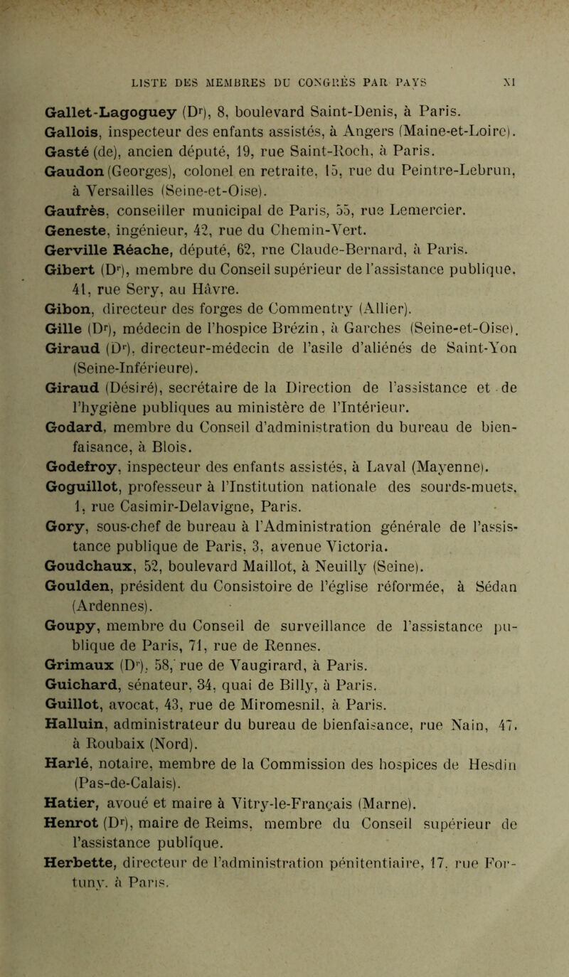 Gallet-Lagoguey (Dr), 8, boulevard Saint-Denis, à Paris. Gallois, inspecteur des enfants assistés, à Angers (Maine-et-Loire). Gasté (de), ancien député, 19, rue Saint-Roch, à Paris. Gaudon (Georges), colonel en retraite, 15, rue du Peintre-Lebrun, à Versailles (Seine-et-Oise). Gaufrés, conseiller municipal de Paris, 55, rue Lemercier. Geneste, ingénieur, 42, rue du Chemin-Vert. Gerville Réache, député, 62, rne Claude-Bernard, à Paris. Gibert (Dr), membre du Conseil supérieur de l’assistance publique. 41, rue Sery, au Havre. Gibon, directeur des forges de Commentry (Allier). Gille (Dr), médecin de l’hospice Brézin, à Garches (Seine-et-Oise). Giraud (Dr), directeur-médecin de l’asile d’aliénés de Saint-Yon (Seine-Inférieure). Giraud (Désiré), secrétaire de la Direction de l’assistance et de l’hygiène publiques au ministère de l’Intérieur. Godard, membre du Conseil d’administration du bureau de bien- faisance, à Blois. Godefroy, inspecteur des enfants assistés, à Laval (Mayenne). Goguillot, professeur à l’Institution nationale des sourds-muets. 1, rue Casimir-Delavigne, Paris. Gory, sous-chef de bureau à l’Administration générale de l’assis- tance publique de Paris, 3, avenue Victoria. Goudchaux, 52, boulevard Maillot, à Neuilly (Seine). Goulden, président du Consistoire de l’église réformée, à Sédan (Ardennes). Goupy, membre du Conseil de surveillance de l’assistance pu- blique de Paris, 71, rue de Rennes. Grimaux (Dr). 58, rue de Vaugirard, à Paris. Guichard, sénateur, 34, quai de Billy, à Paris. Guillot, avocat, 43, rue de Miromesnil, à Paris. Halluin, administrateur du bureau de bienfaisance, rue Nain, 47. à Roubaix (Nord). Harlé, notaire, membre de la Commission des hospices de Hesdin (Pas-de-Calais). Hatier, avoué et maire à Vitry-le-Français (Marne). Henrot (Dr), maire de Reims, membre du Conseil supérieur de l’assistance publique. Herbette, directeur de l’administration pénitentiaire, 17. rue For- tuny. à Paris.