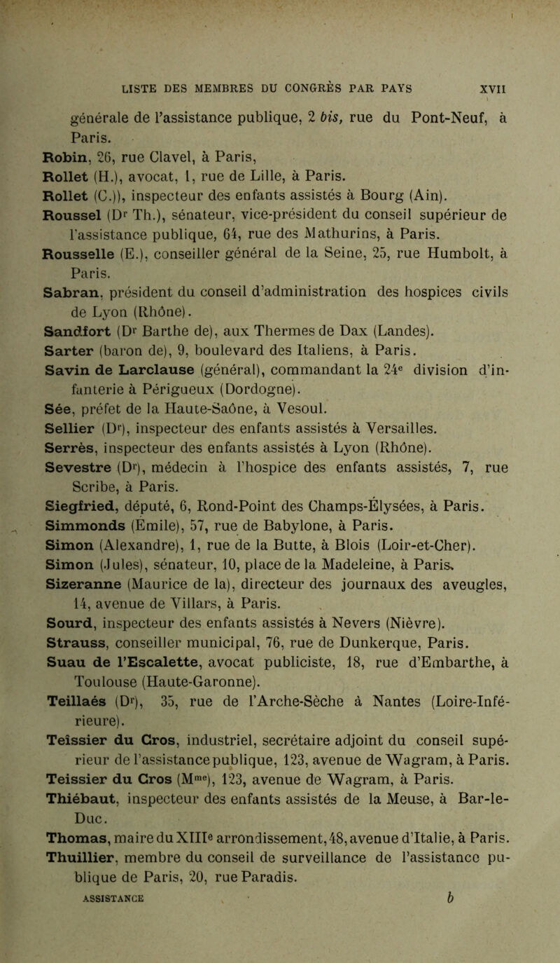 générale de l’assistance publique, 2 bis, rue du Pont-Neuf, à Paris. Robin, 26, rue Clavel, à Paris, Rollet (H.), avocat, 1, rue de Lille, à Paris. Rollet (G.)), inspecteur des enfants assistés à Bourg (Ain). Roussel (Dr Th.), sénateur, vice-président du conseil supérieur de l’assistance publique, 64, rue des Mathurins, à Paris. Rousselle (E.), conseiller général de la Seine, 25, rue Humbolt, à Paris. Sabran, président du conseil d’administration des hospices civils de Lyon (Rhône). Sandfort (Br Barthe de), aux Thermes de Dax (Landes). Sarter (baron de), 9, boulevard des Italiens, à Paris. Savin de Larclause (général), commandant la 24e division d’in- fanterie à Périgueux (Dordogne). Sée, préfet de la Haute-Saône, à Vesoul. Sellier (Dr), inspecteur des enfants assistés à Versailles. Serrés, inspecteur des enfants assistés à Lyon (Rhône). Sevestre (Dr), médecin à l’hospice des enfants assistés, 7, rue Scribe, à Paris. Siegfried, député, 6, Rond-Point des Champs-Élysées, à Paris. Simmonds (Emile), 57, rue de Babylone, à Paris. Simon (Alexandre), 1, rue de la Butte, à Blois (Loir-et-Cher). Simon (.Iules), sénateur, 10, place de la Madeleine, à Paris, Sizeranne (Maurice de la), directeur des journaux des aveugles, 14, avenue de Villars, à Paris. Sourd, inspecteur des enfants assistés à Nevers (Nièvre). Strauss, conseiller municipal, 76, rue de Dunkerque, Paris. Suau de l’Escalette, avocat publiciste, 18, rue d’Embarthe, à Toulouse (Haute-Garonne). Teillaés (Dr), 35, rue de l’Arche-Sèche à Nantes (Loire-Infé- rieure). Teîssier du Gros, industriel, secrétaire adjoint du conseil supé- rieur de l’assistance publique, 123, avenue de Wagram, à Paris. Teissier du Gros (Mme), 123, avenue de Wagram, à Paris. Thiébaut, inspecteur des enfants assistés de la Meuse, à Bar-le- Duc. Thomas, maire du XIID arrondissement,48, avenue d’Italie, à Paris. Thuillier, membre du conseil de surveillance de l’assistance pu- blique de Paris, 20, rue Paradis. ASSISTANCE b